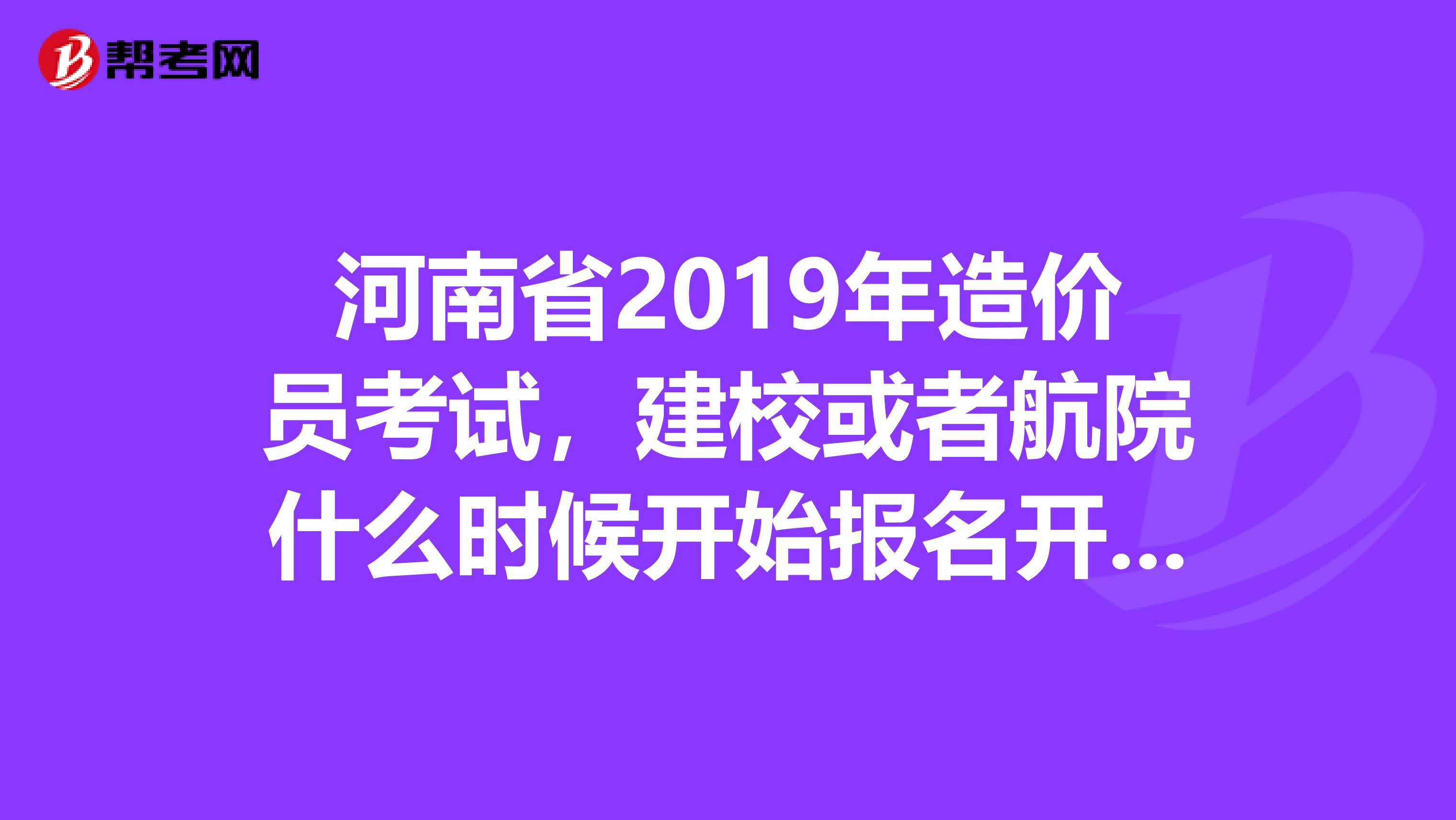 河南省2019年造价员考试,建校或者航院什么时候开始报名开始培训为什么网上没有这俩个学校的招生信息