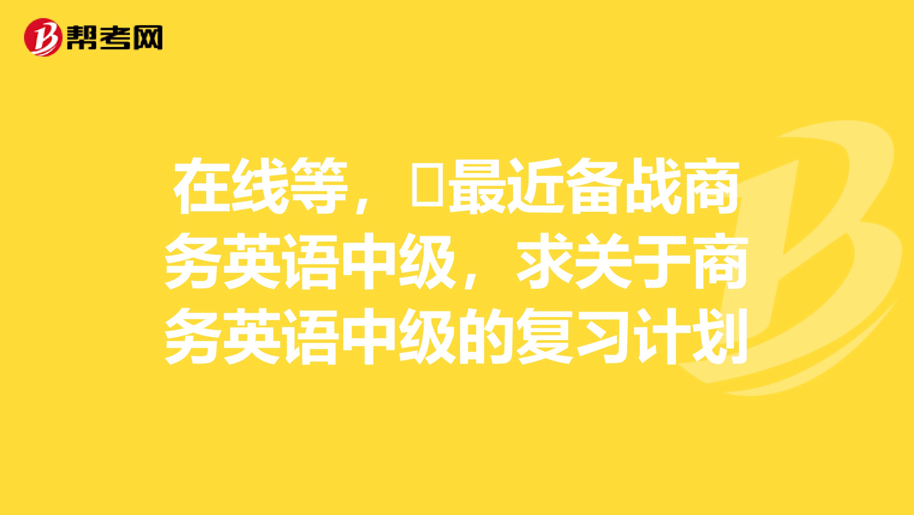 在线等,最近备战商务英语中级,求关于商务英语中级的复习计划