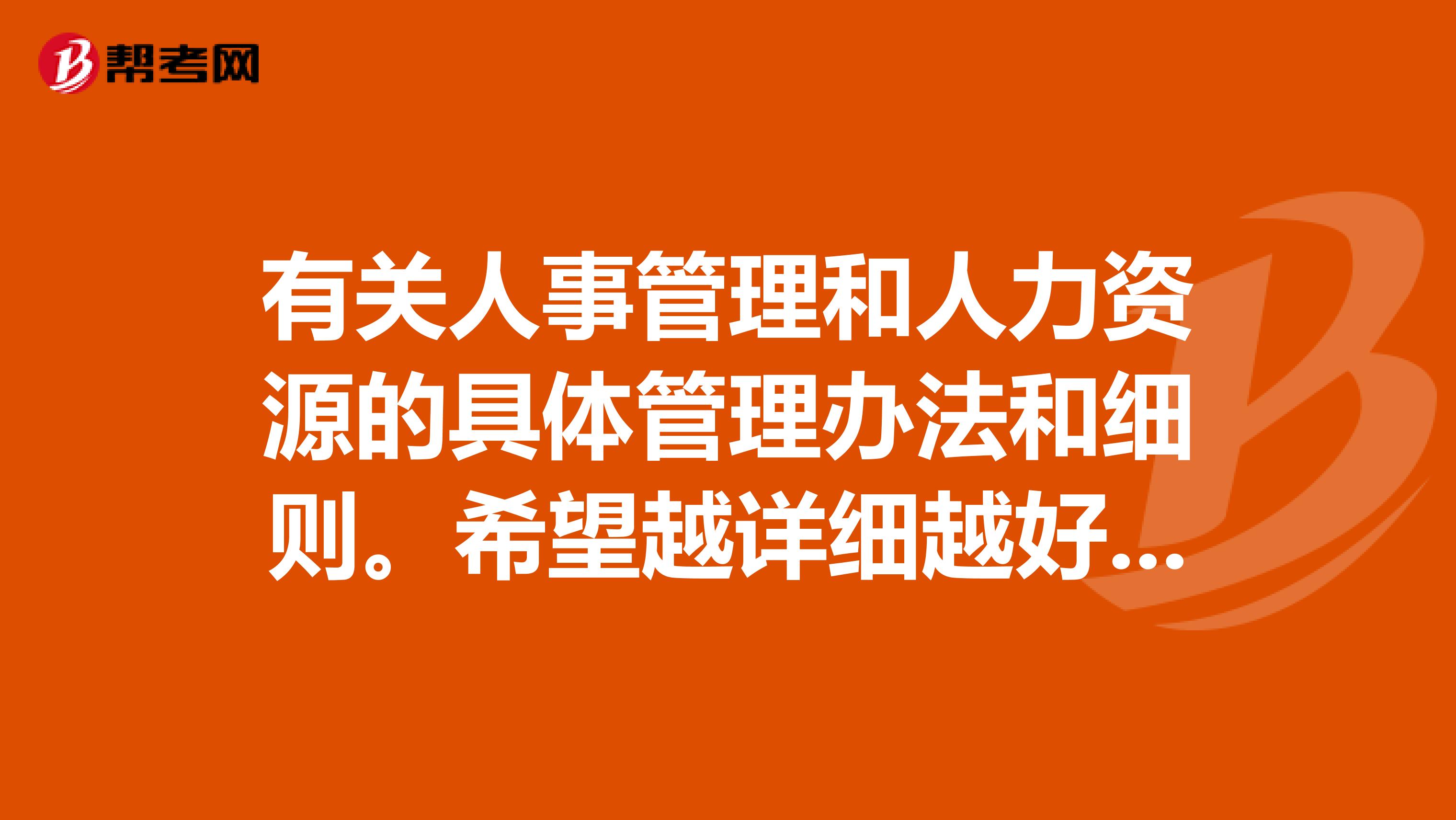 有关人事管理和人力资源的具体管理办法和细则。希望越详细越好。有详细内容的最好。希望能够最专业。谢谢