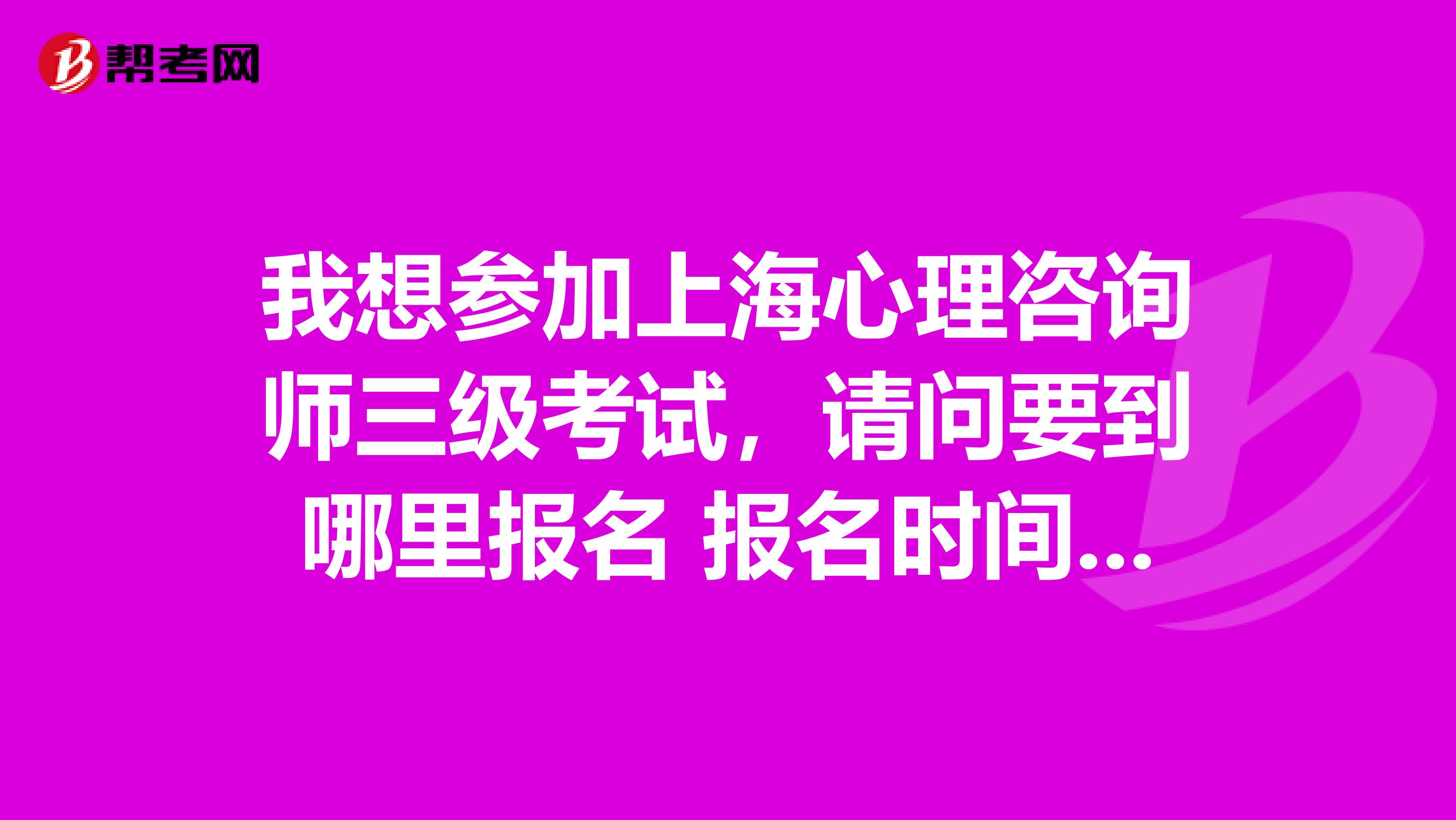 我想参加上海心理咨询师三级考试,请问要到哪里报名 报名时间是什么