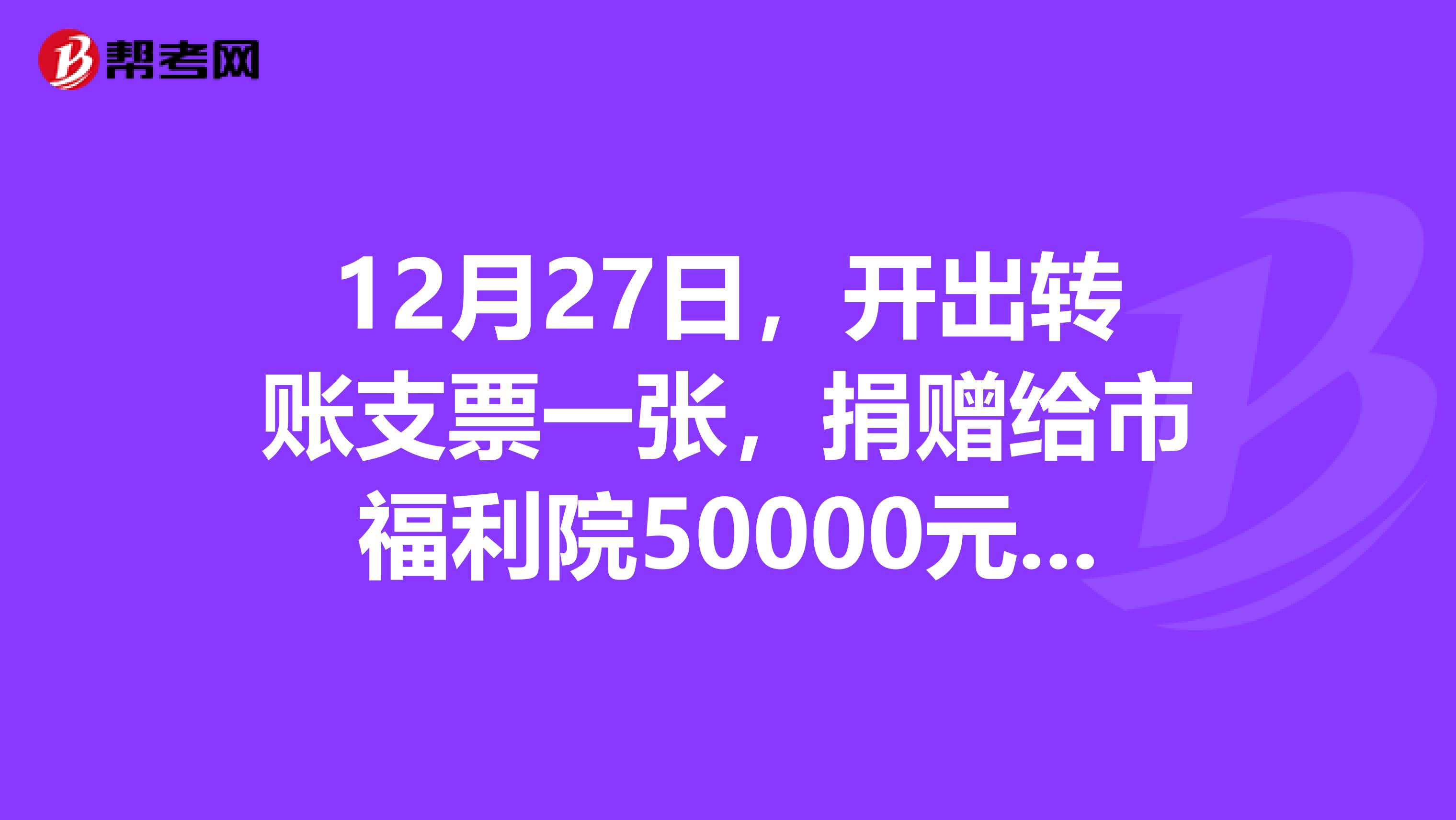 12月27日，開出轉賬支票一張，捐贈給市福利院50000元，怎么做會計分錄？復習注冊會計師考試看到這道題不會做，求解答，謝謝