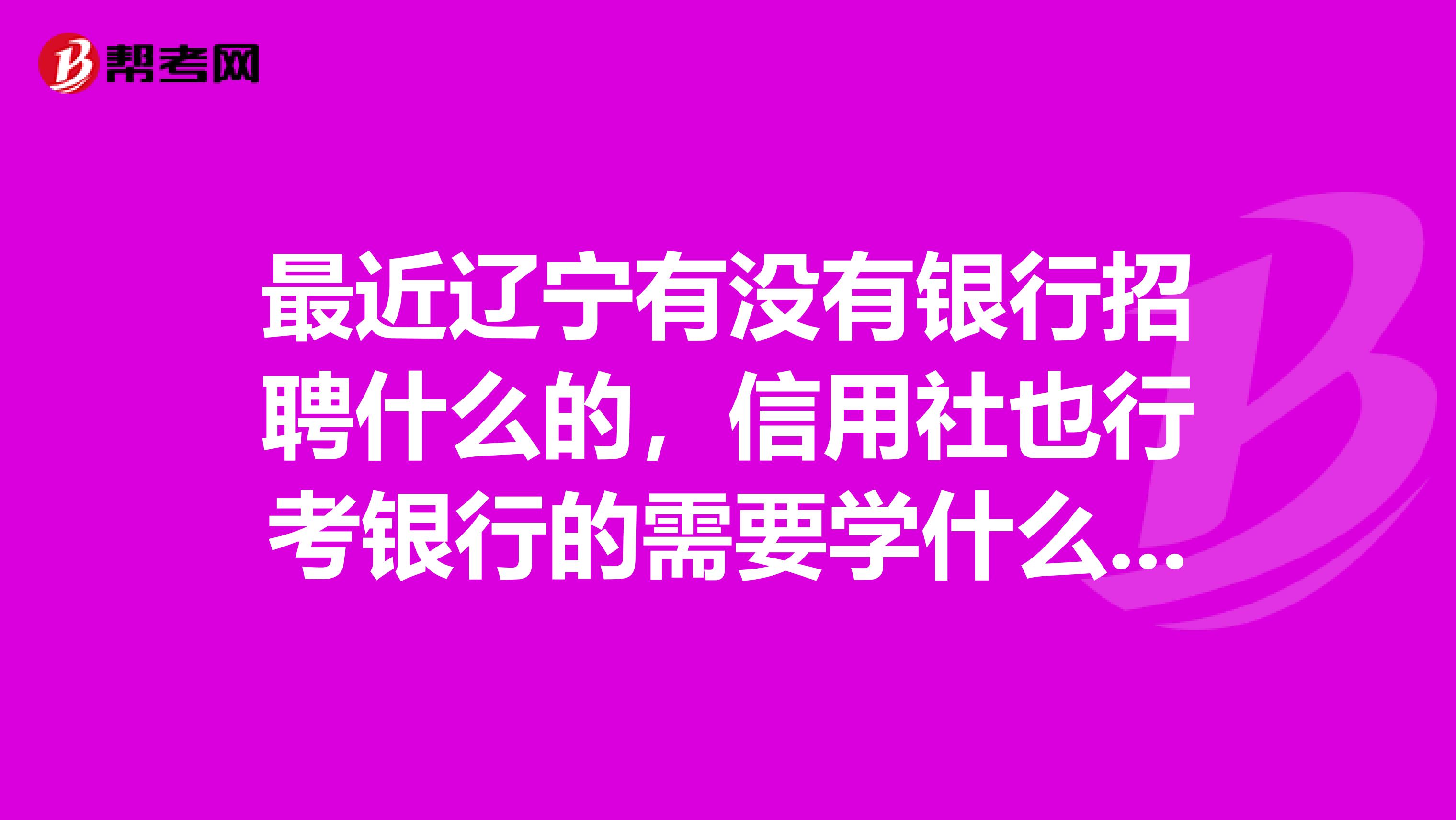 最近辽宁有没有银行招聘什么的，信用社也行考银行的需要学什么专业知识啊，推荐一下啊