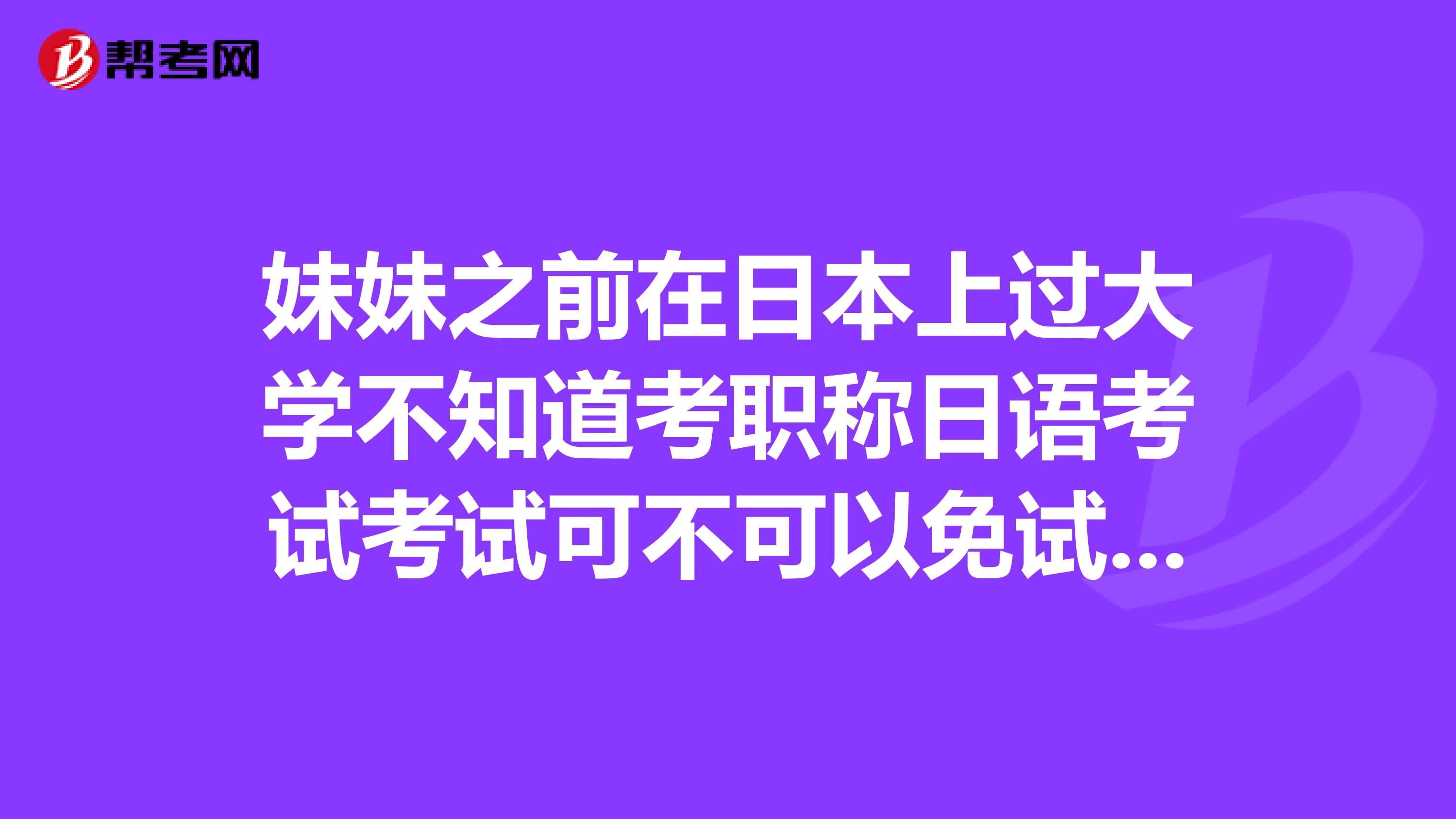 妹妹之前在日本上过大学不知道考职称日语考试考试可不可以免试，求大神解答