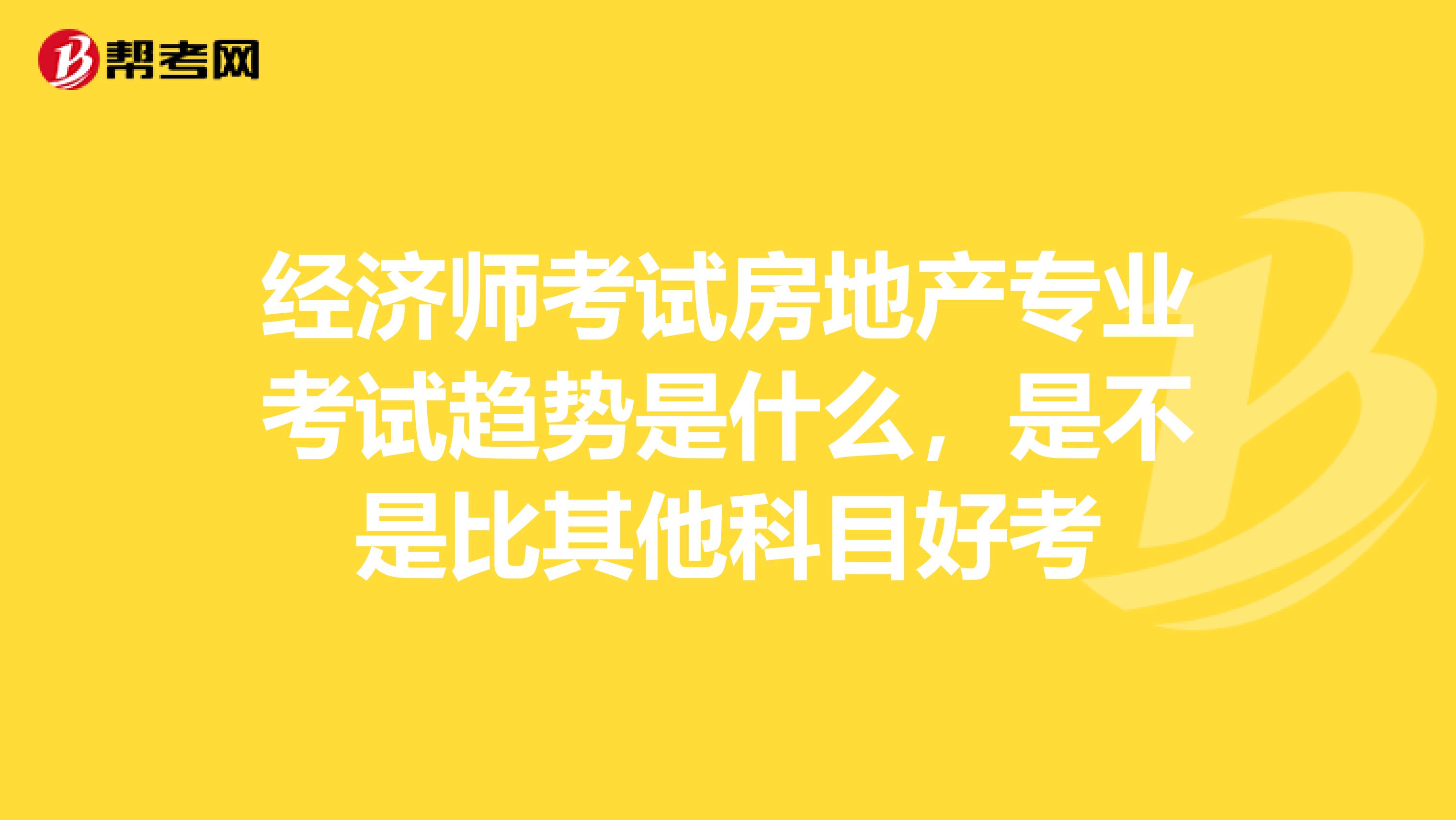 经济师考试房地产专业考试趋势是什么,是不是比其他科目好考