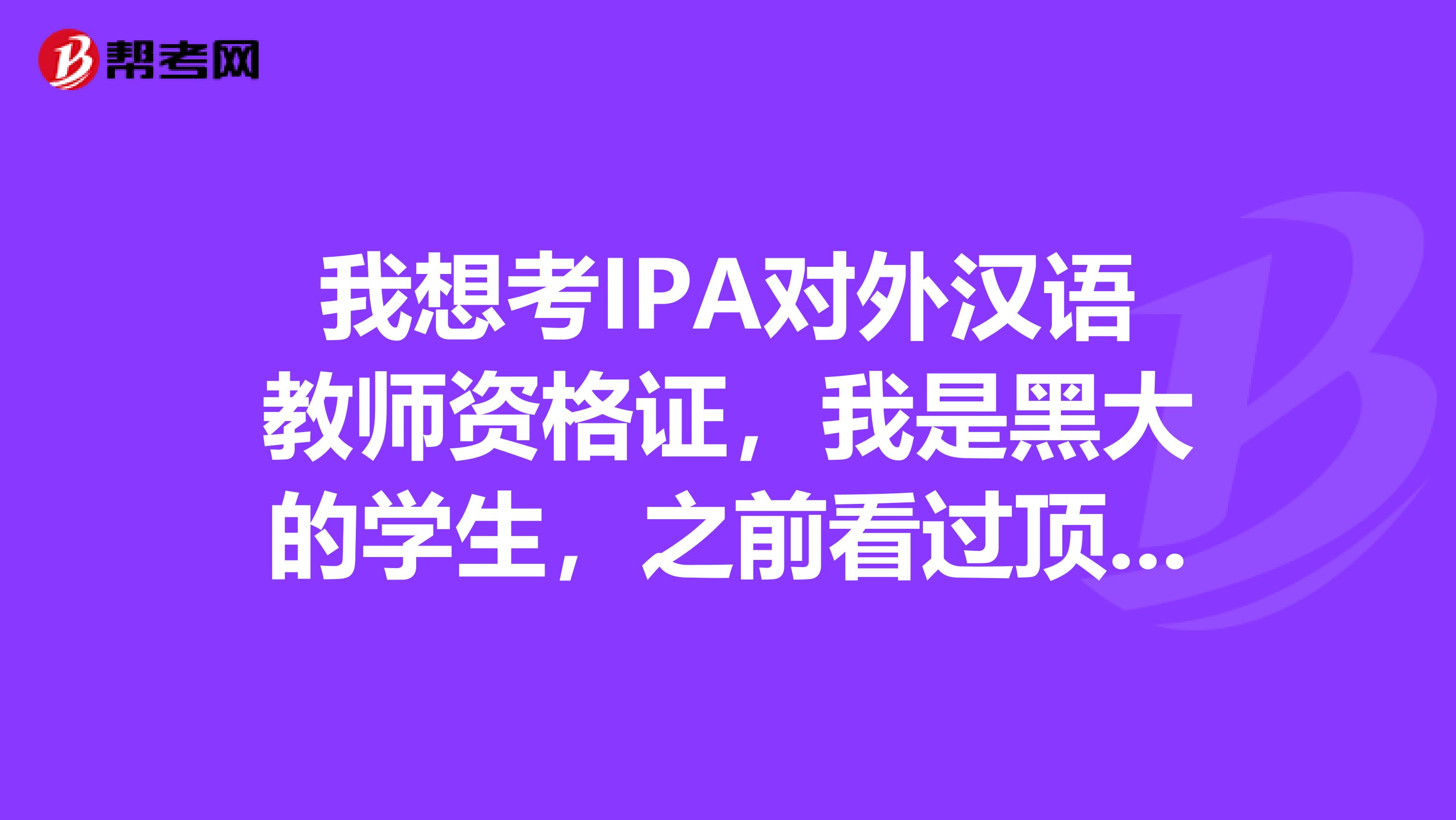 我想考IPA对外汉语教师资格证,我是黑大的学生,之前看过顶盛汉教培训班的宣传单,想问问大家有没有考过的