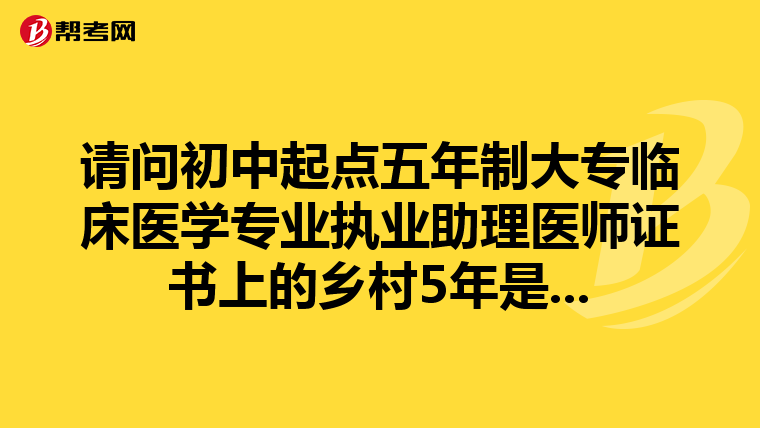 請問初中起點五年制大專臨床醫學專業執業助理醫師證書上的鄉村5年是...