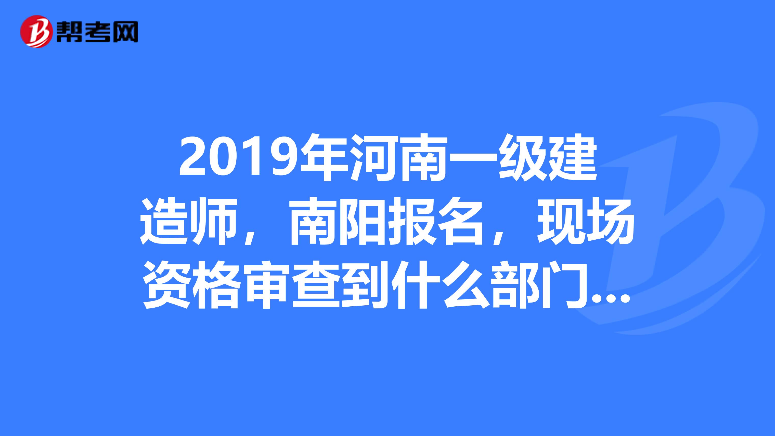 2019年河南一级建造师，南阳报名，现场资格审查到什么部门审查，地点在哪里？