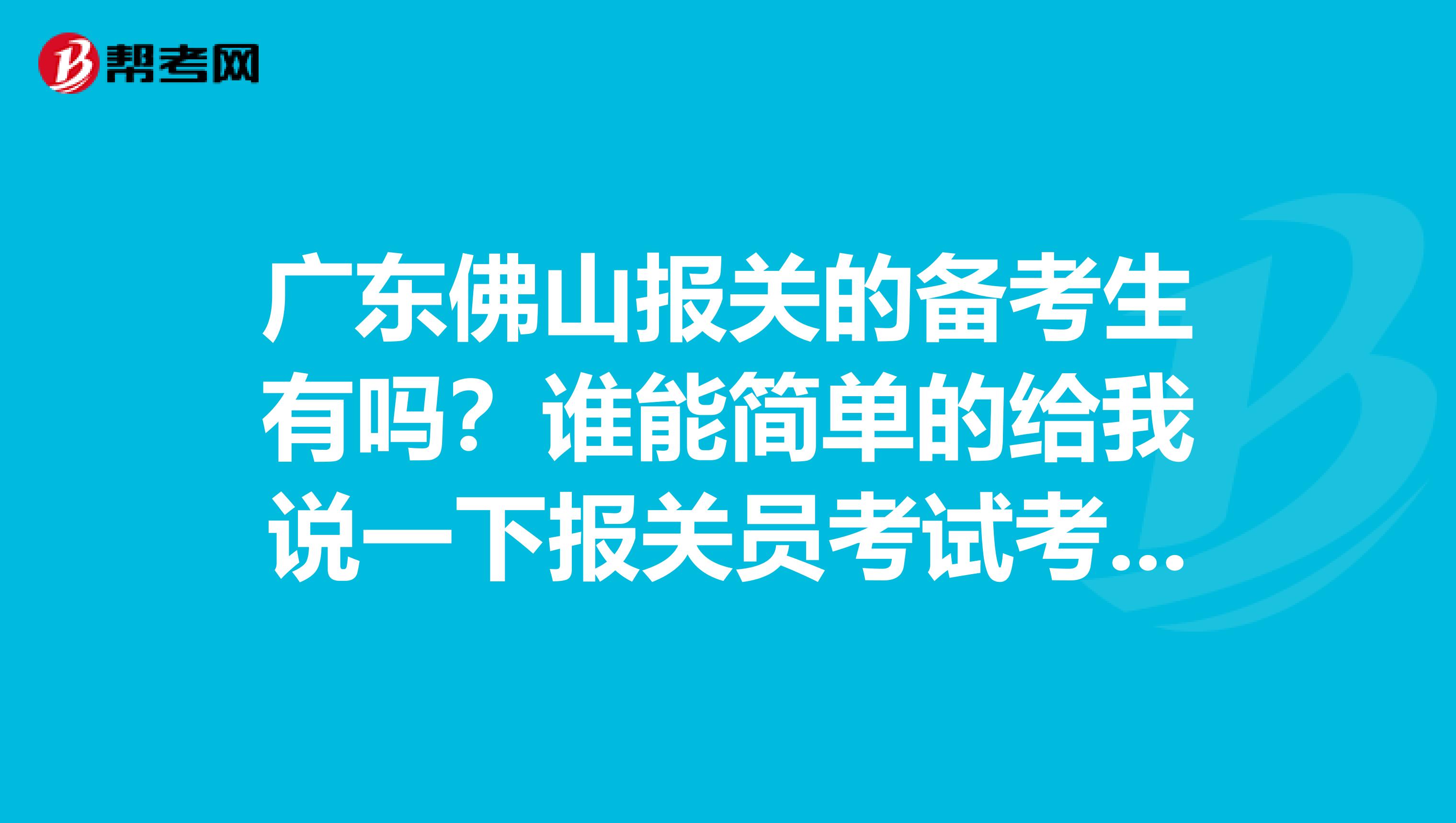 广东佛山报关的备考生有吗？谁能简单的给我说一下报关员考试考些什么内容啊，简单的给我介绍一下可以吗？