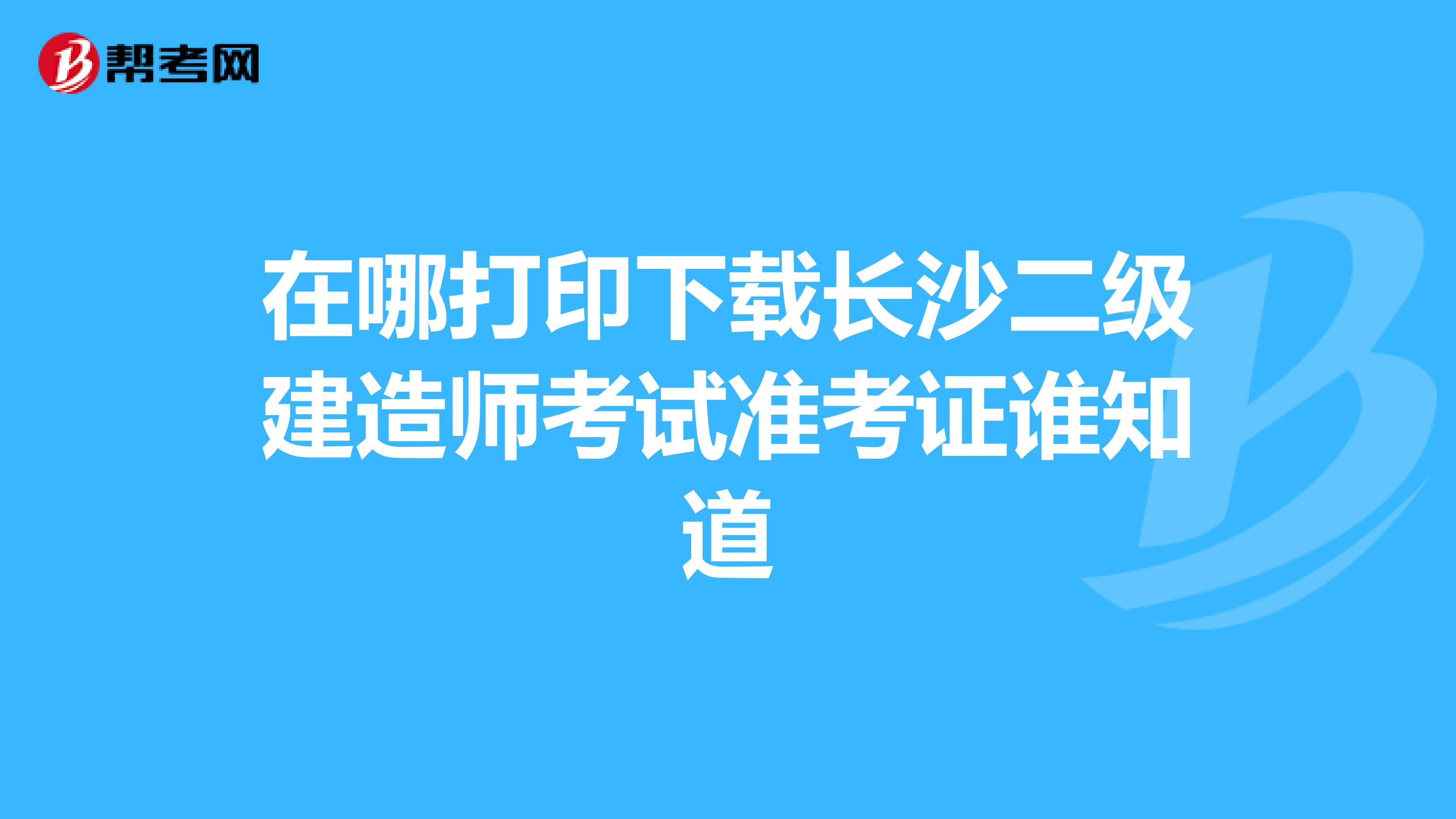 在哪打印下載長沙二級建造師考試準考證誰知道