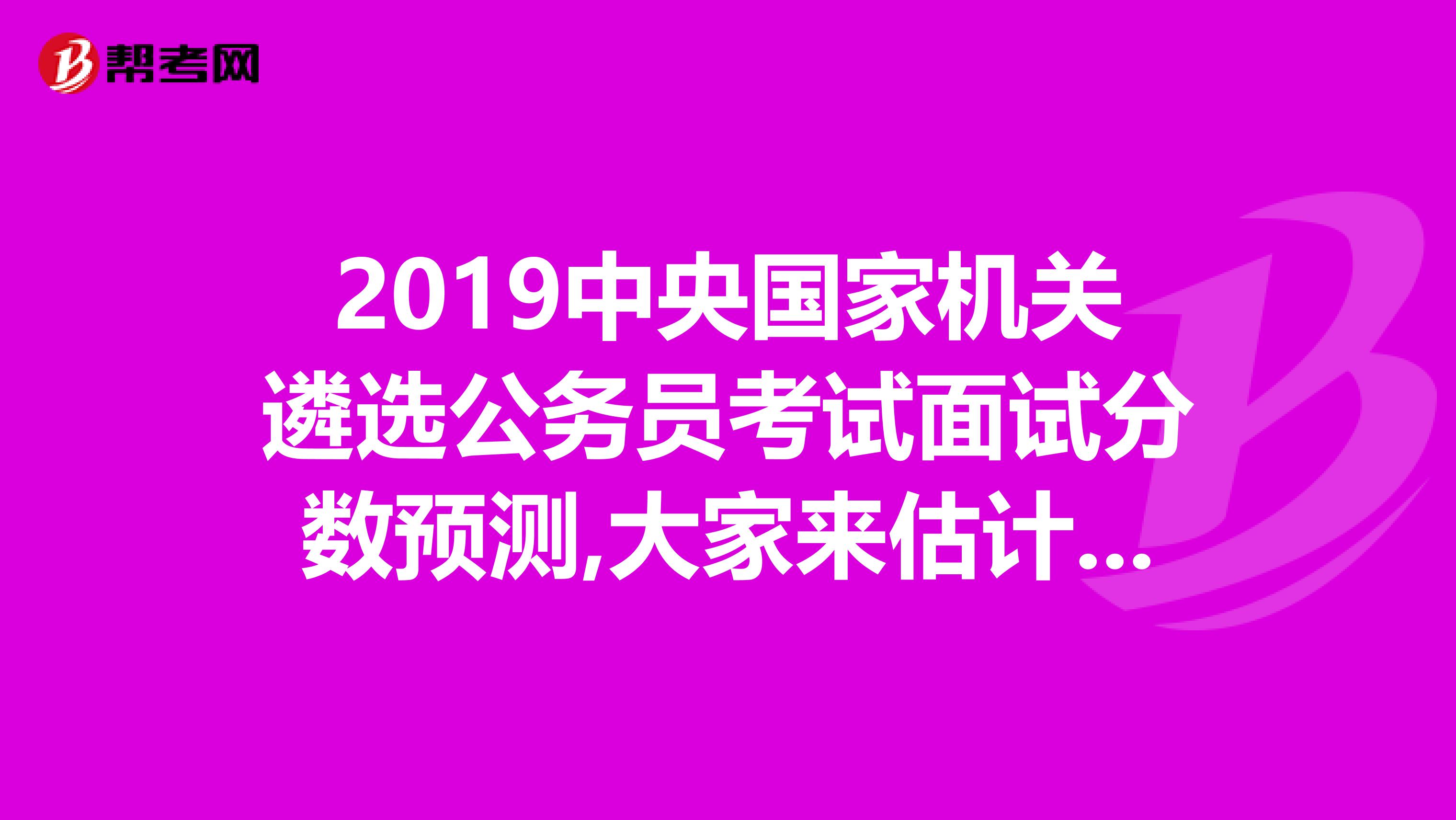2019中央国家机关遴选公务员考试面试分数预测,大家来估计一下