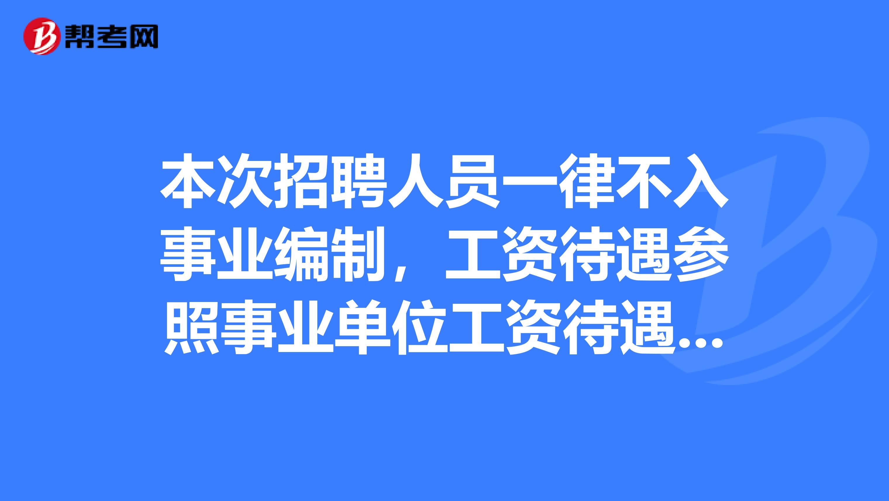 本次招聘人员一律不入事业编制,工资待遇参照事业单位工资待遇执行保险及其他待遇按照合同约定执行。