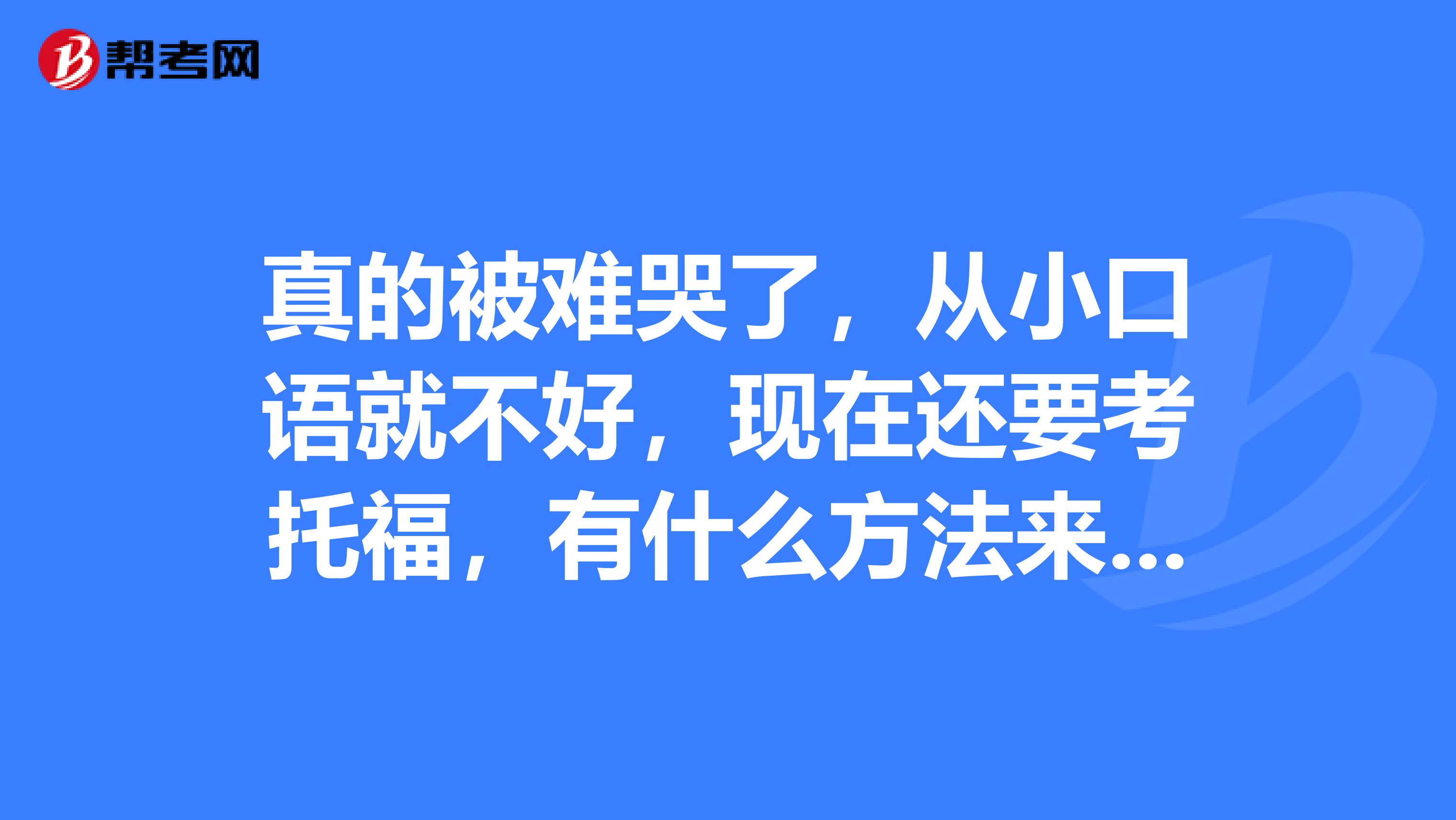 真的被难哭了,从小口语就不好,现在还要考托福,有什么方法来解决口语问题吗?
