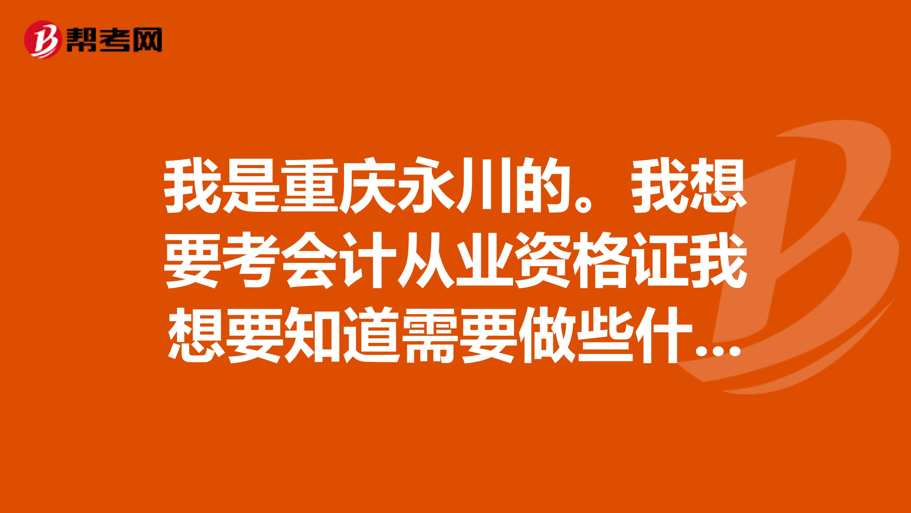 我是重慶永川的。我想要考會計從業(yè)資格證我想要知道需要做些什么準備，和考這個需要多少錢啊