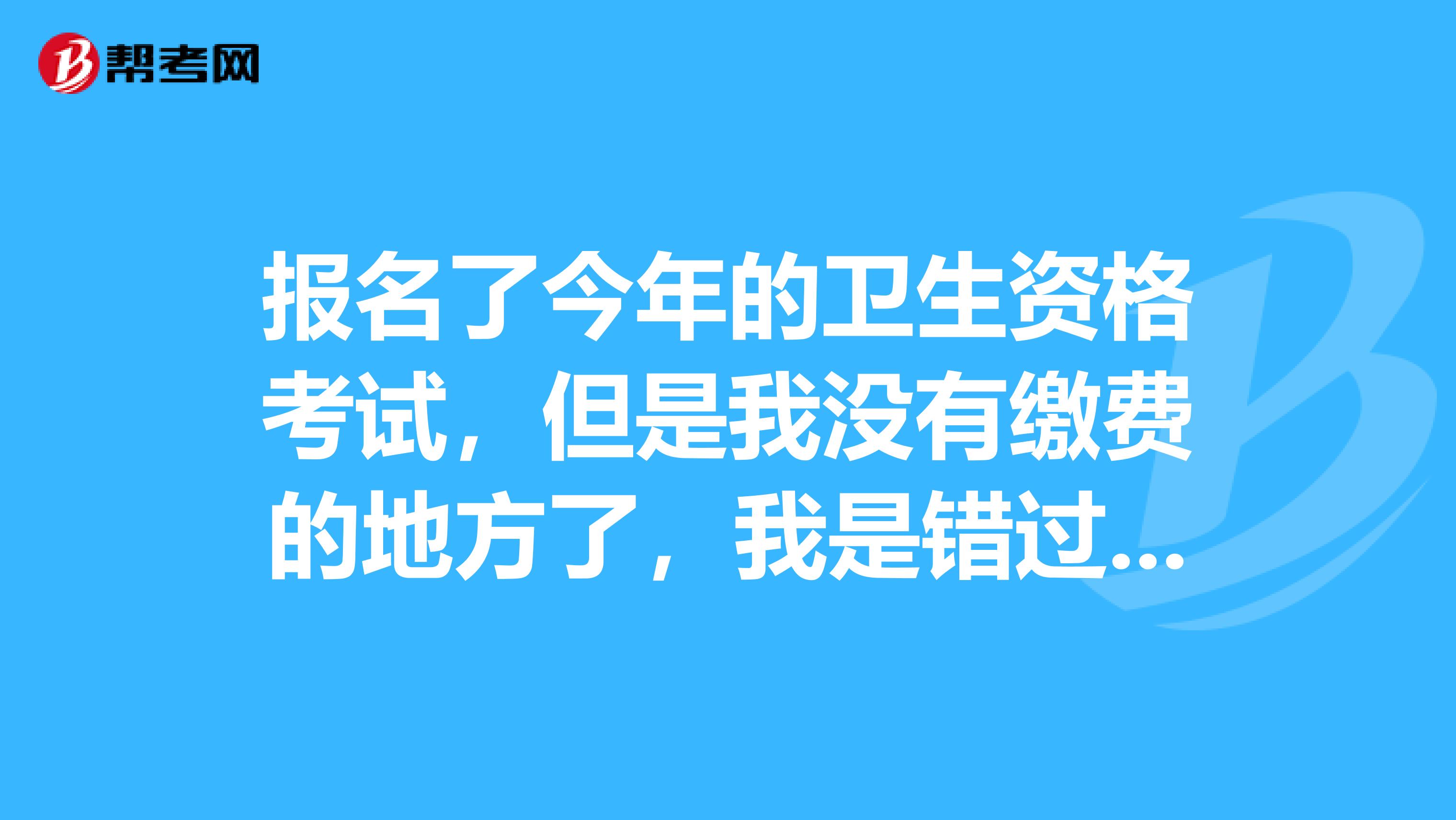 報名了今年的衛生資格考試，但是我沒有繳費的地方了，我是錯過繳費時間了嗎，該怎么辦？