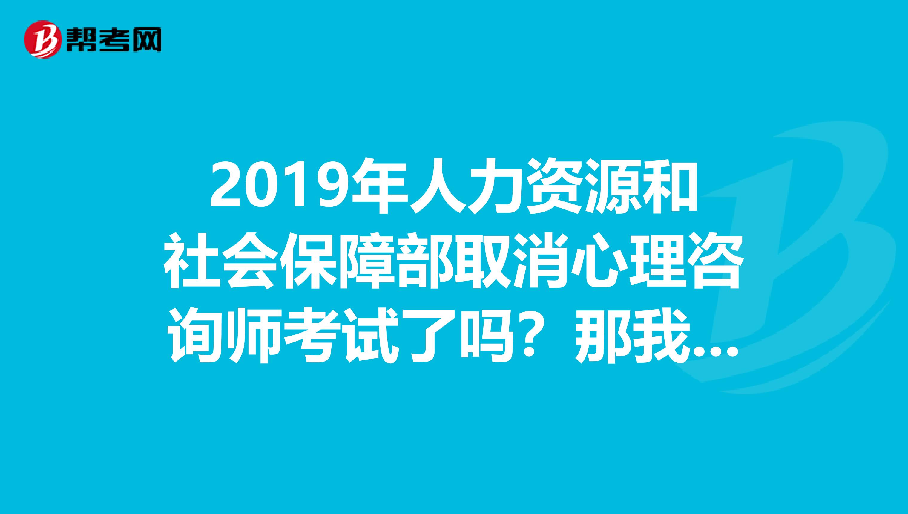 2019年人力资源和社会保障部取消心理咨询师考试了吗？那我们还怎么取得心理咨询证书？
