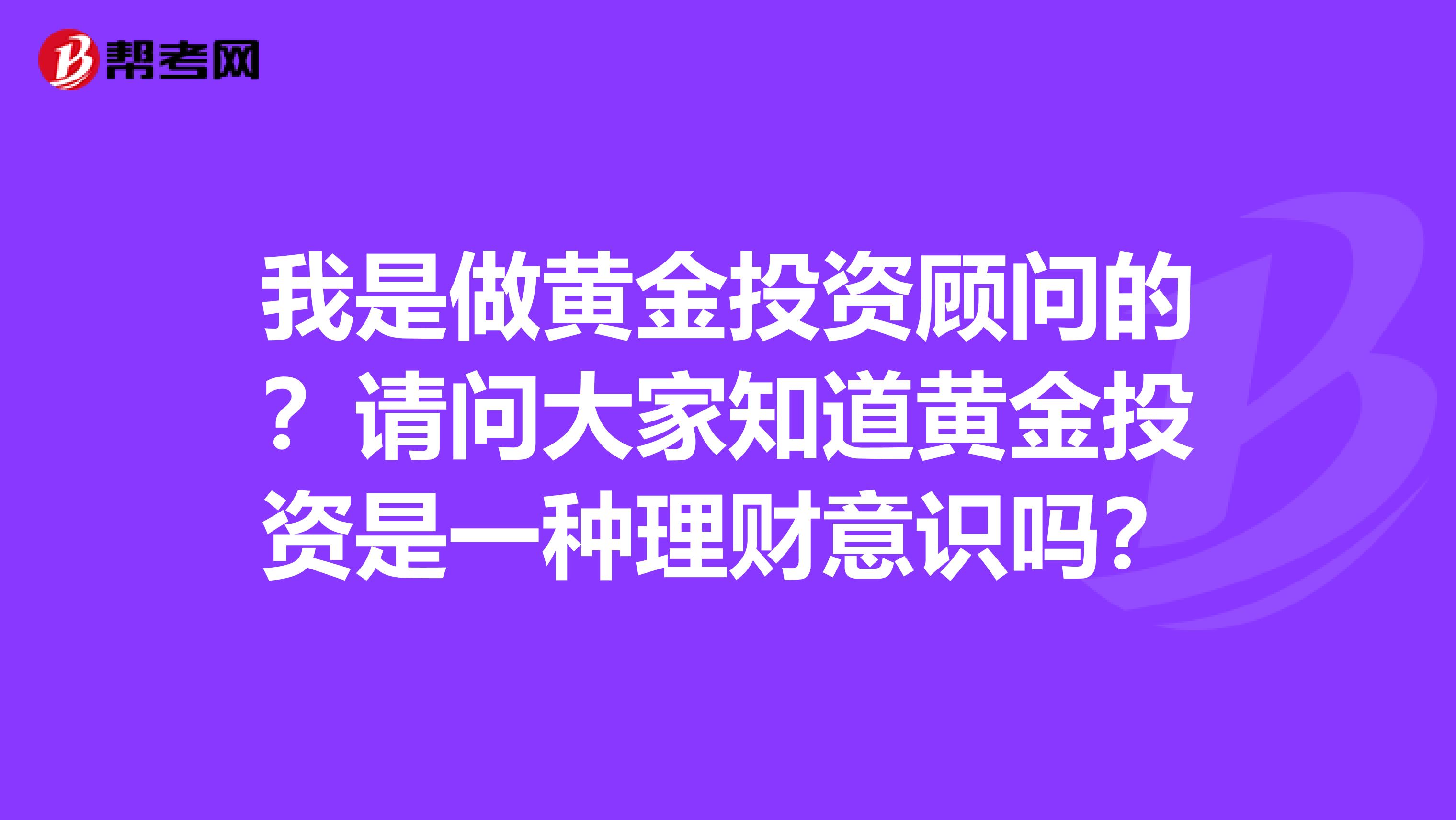 我是做黄金投资顾问的?请问大家知道黄金投资是一种理财意识吗?