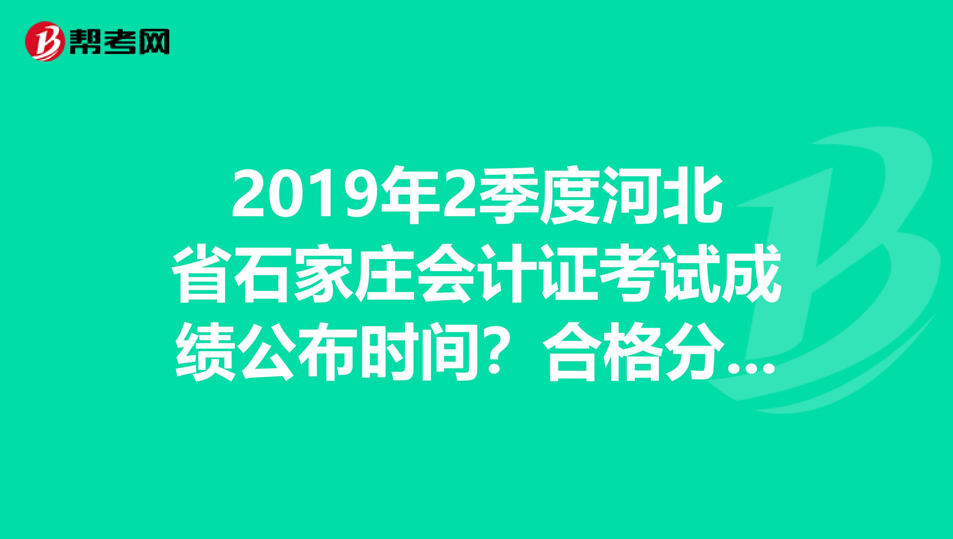 2019年2季度河北省石家庄会计证考试成绩公布时间?合格分数线确定?发证时间?急急急,想知道