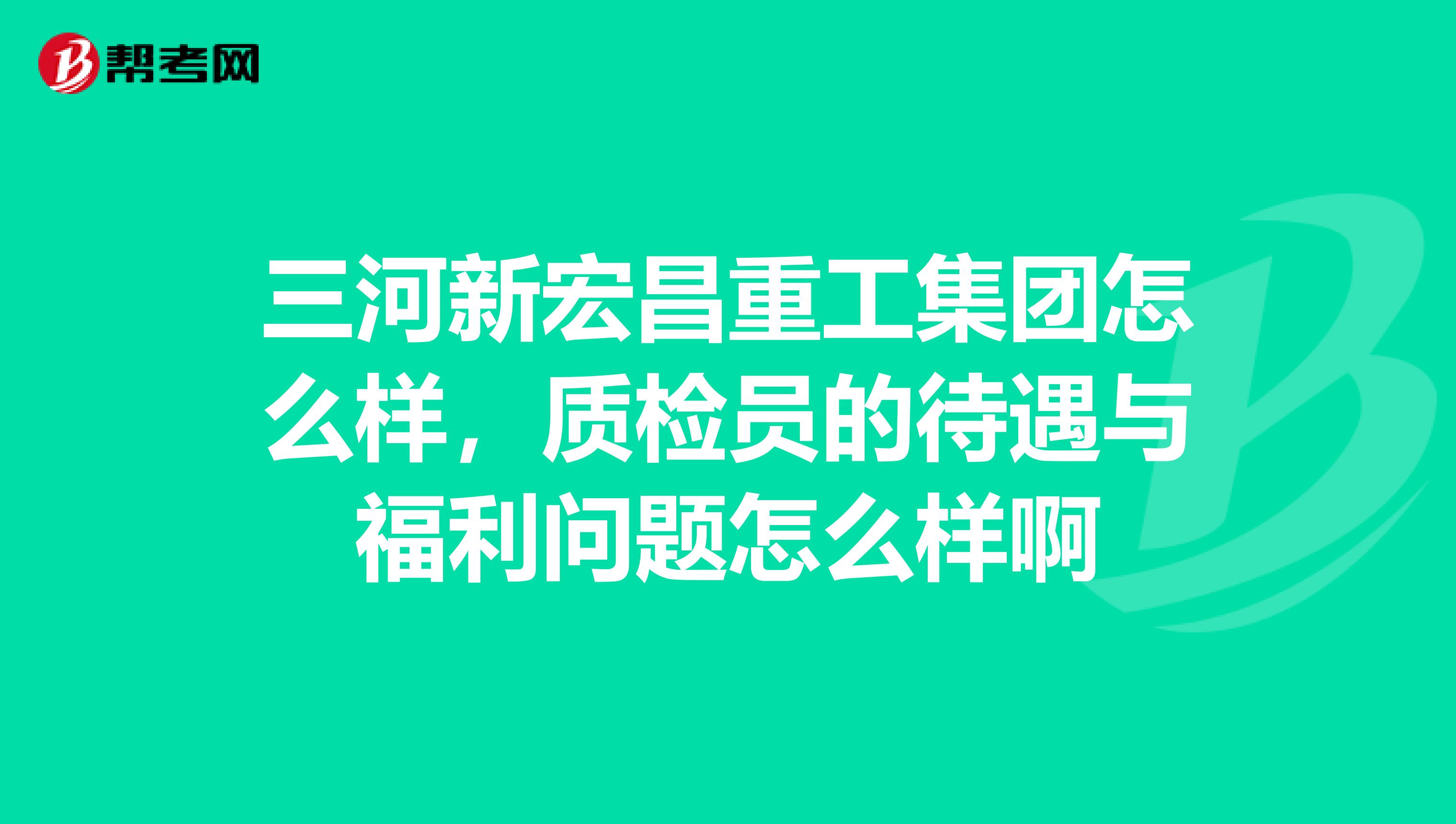 三河新宏昌重工集团怎么样,质检员的待遇与福利问题怎么样啊