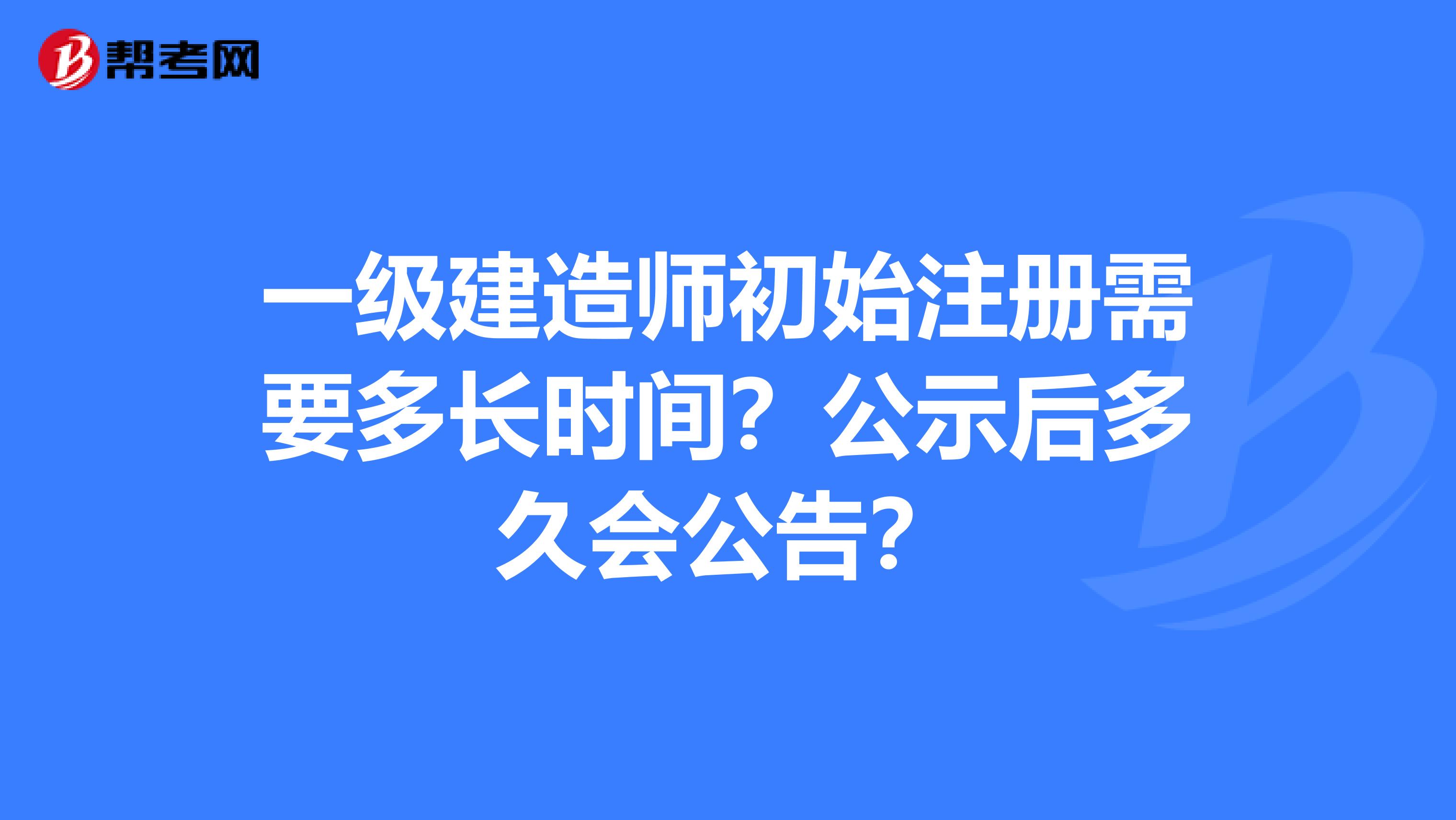 一级建造师初始注册需要多长时间？公示后多久会公告？