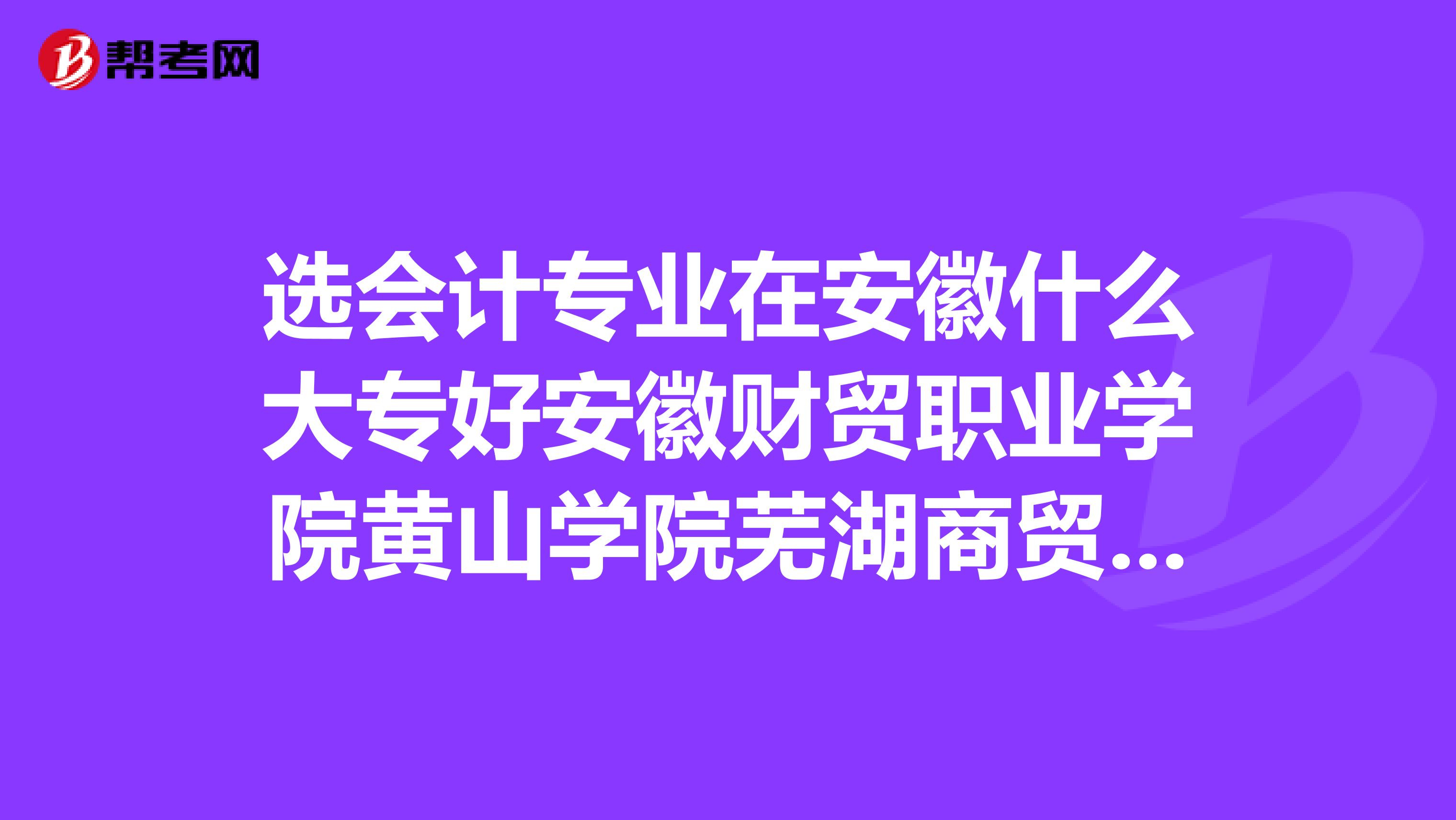 選會(huì)計(jì)專(zhuān)業(yè)在安徽什么大專(zhuān)好安徽財(cái)貿(mào)職業(yè)學(xué)院黃山學(xué)院蕪湖商貿(mào)職業(yè)學(xué)院還是蕪湖聯(lián)大？？