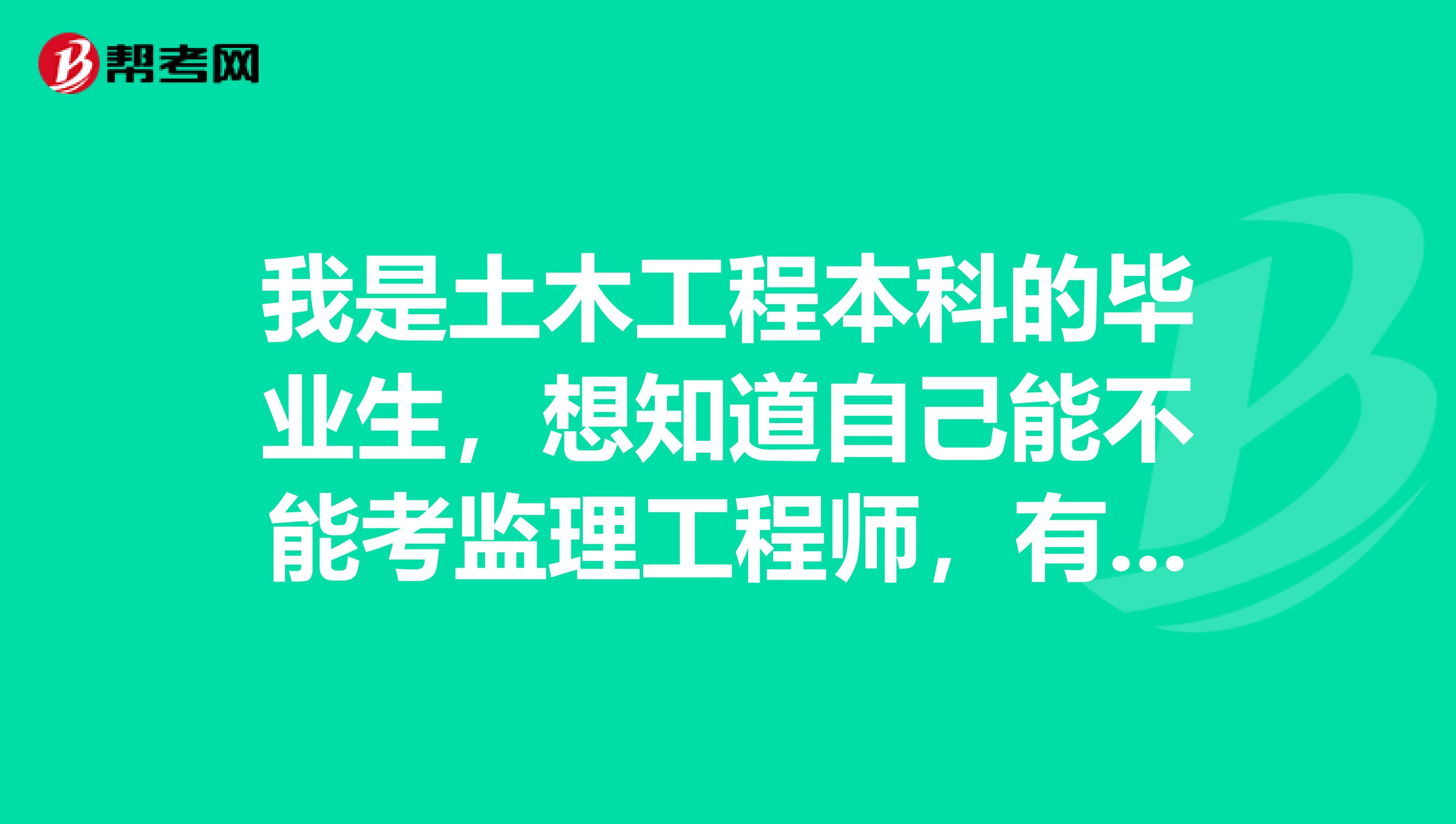 我是土木工程本科的毕业生,想知道自己能不能考监理工程师,有没有人能给我详细介绍一下?