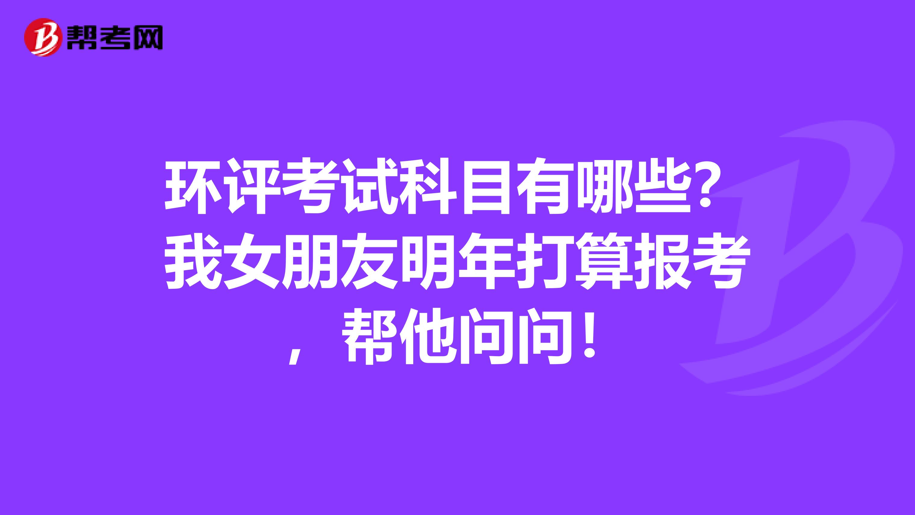 环评考试科目有哪些？我女朋友明年打算报考，帮他问问！