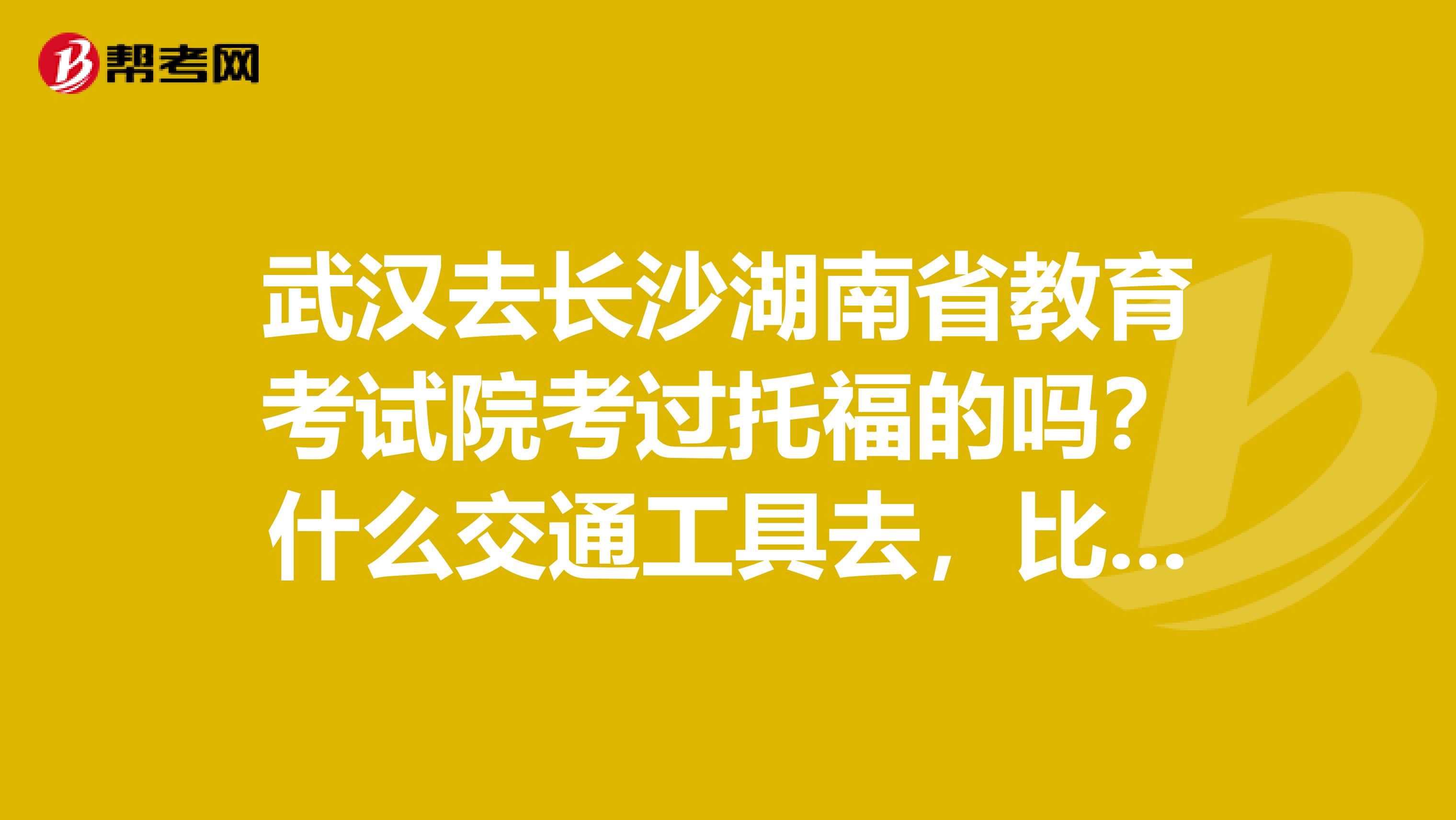 武汉去长沙湖南省教育考试院考过托福的吗？什么交通工具去，比较好找到考试地点？住在哪个酒店，求推荐