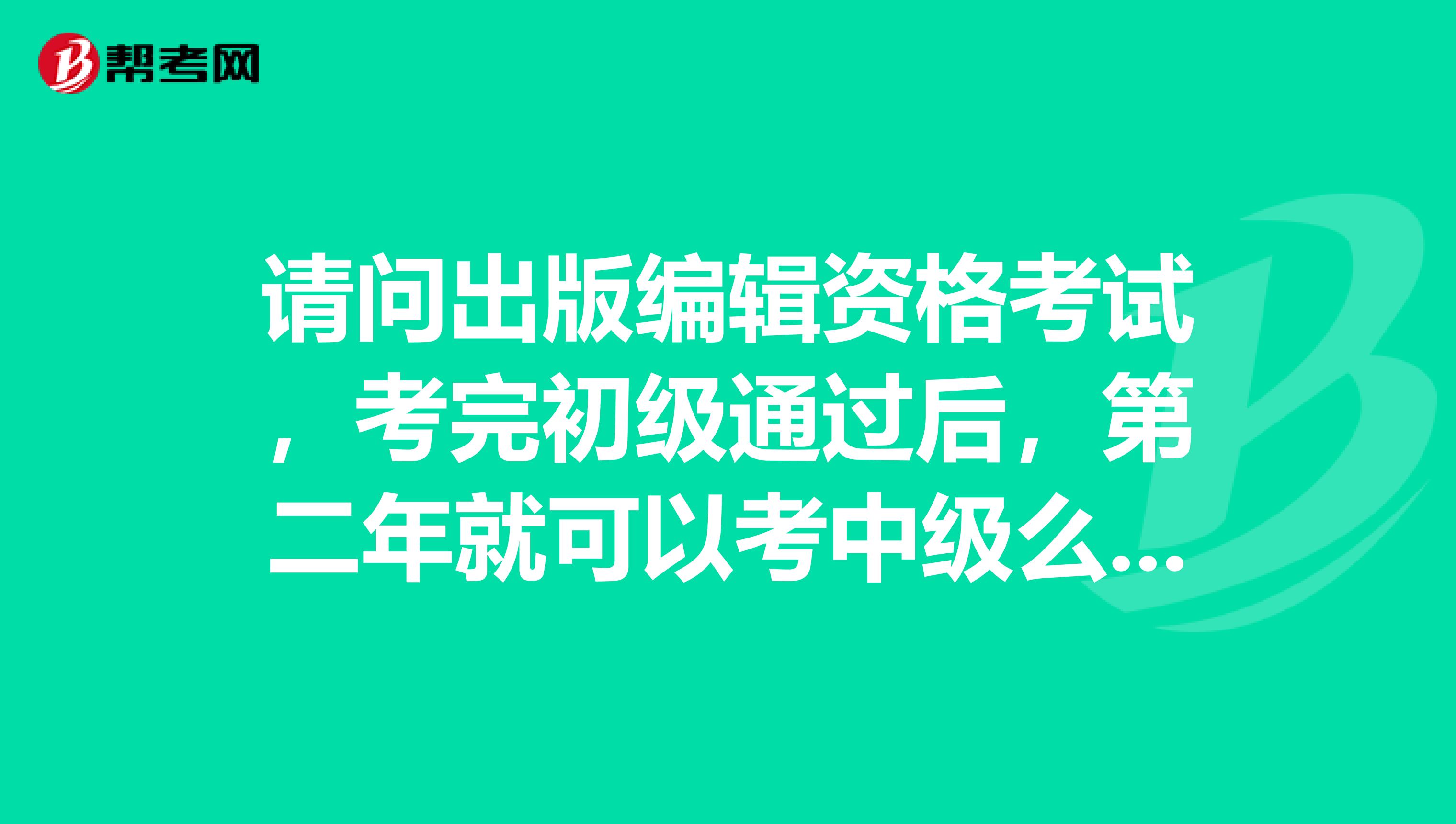 请问出版编辑资格考试，考完初级通过后，第二年就可以考中级么？急