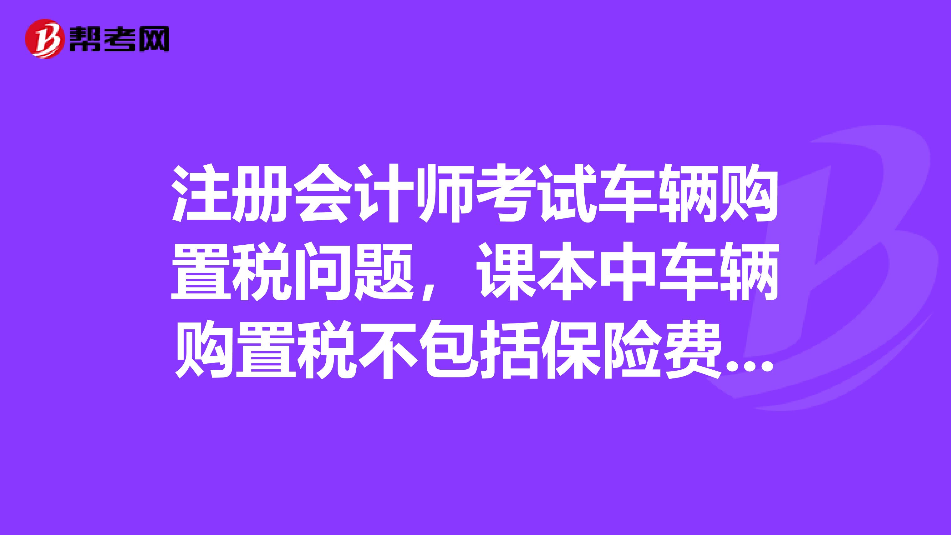 注册会计师考试车辆购置税问题，课本中车辆购置税不包括保险费和牌照费但为什么下面的例题计算车辆购置税的计税依据的时候为什么又加上了保险费和牌照费呢？