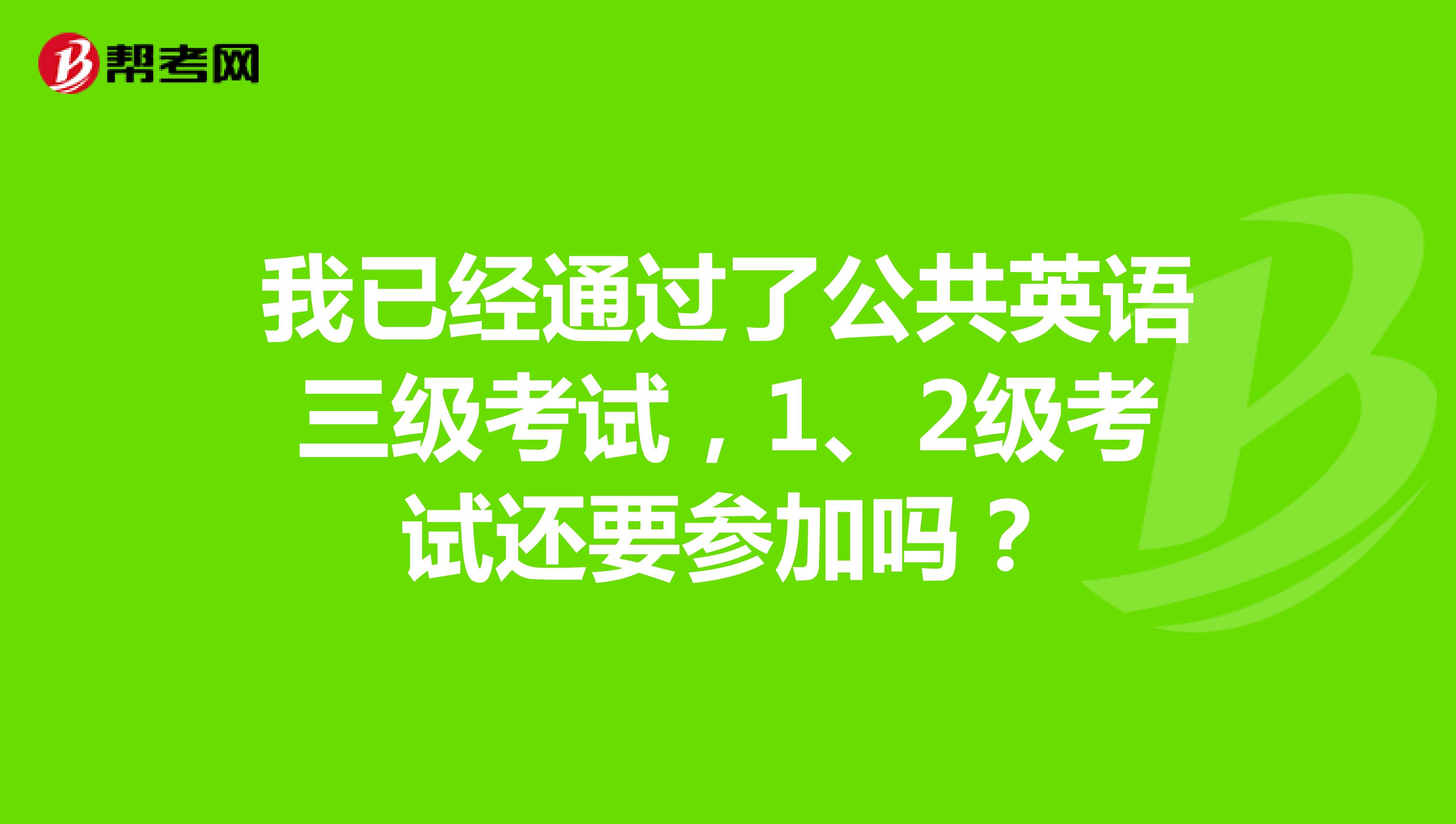 我已经通过了公共英语三级考试,1、2级考试还要参加吗?