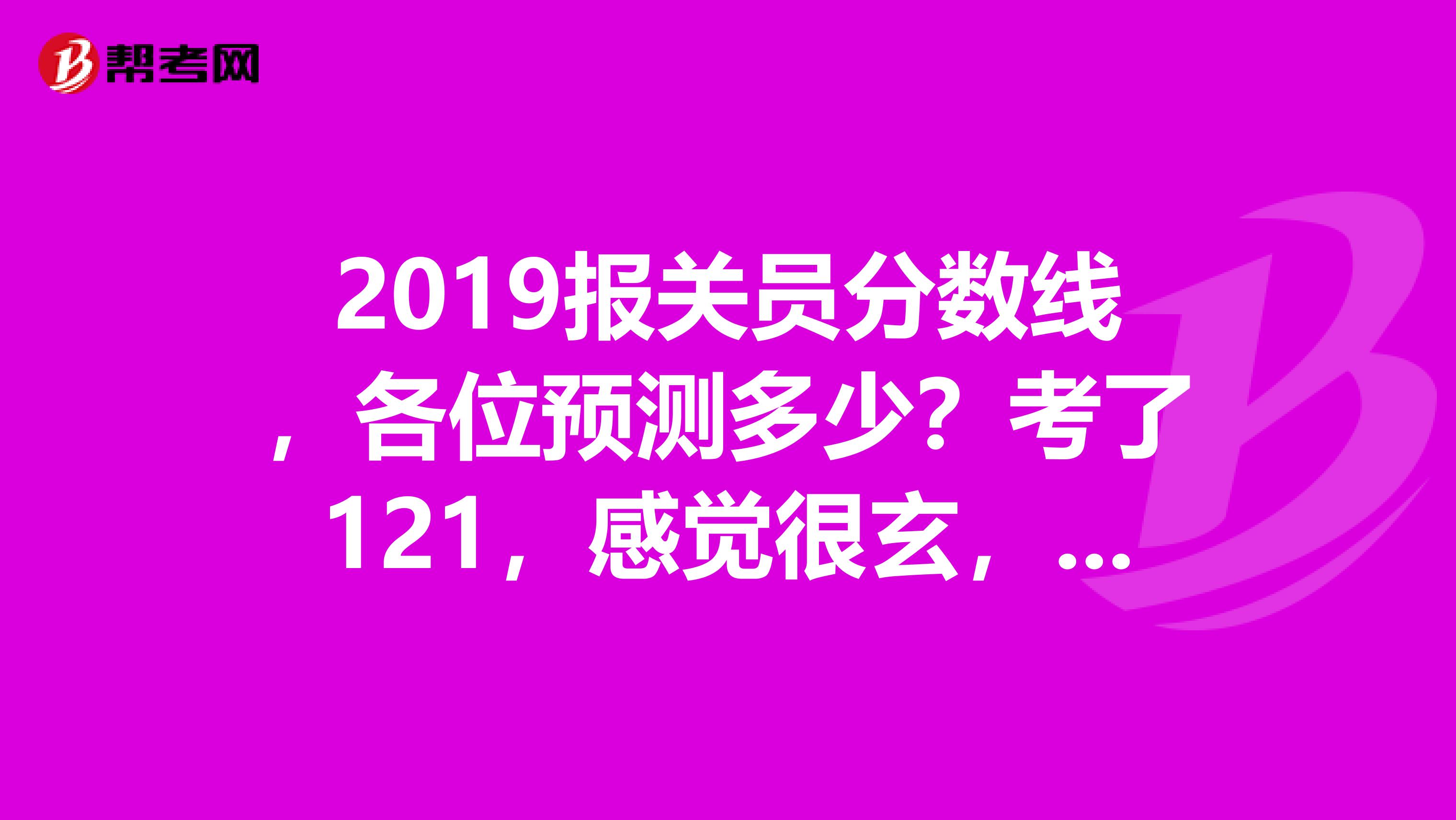 2019报关员分数线,各位预测多少?考了121,感觉很玄,分数线有没有可能超过120啊??