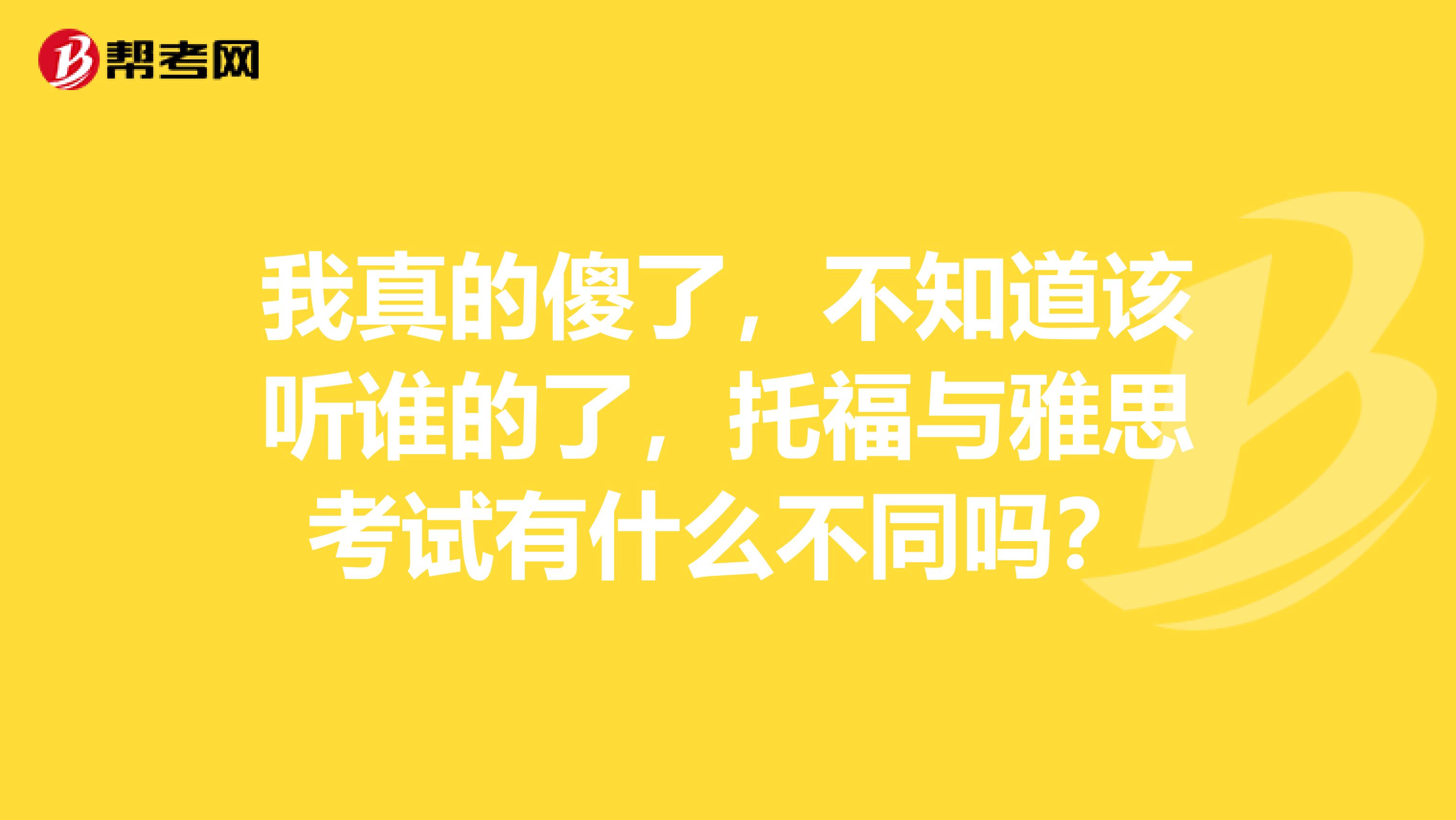 我真的傻了，不知道该听谁的了，托福与雅思考试有什么不同吗？