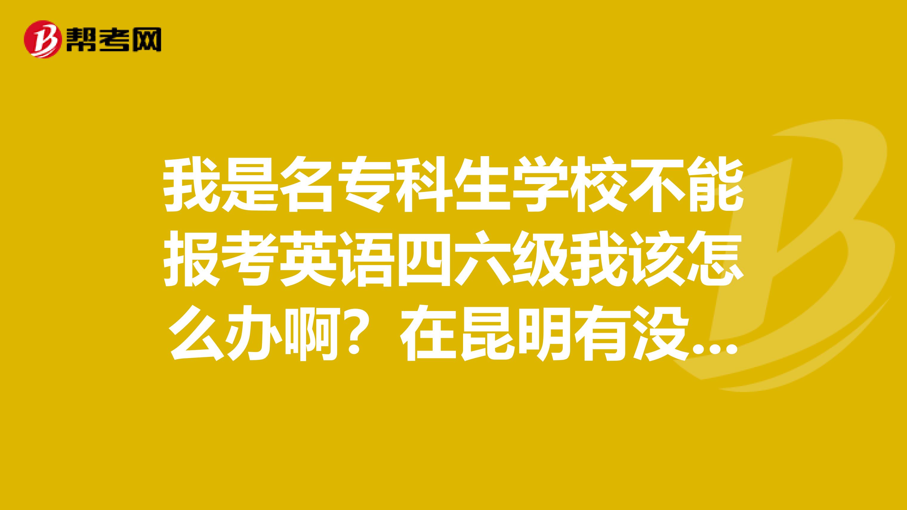 我是名专科生学校不能报考英语四六级我该怎么办啊?在昆明有没有什么代报的地方各位知道的朋友帮一下忙谢谢了