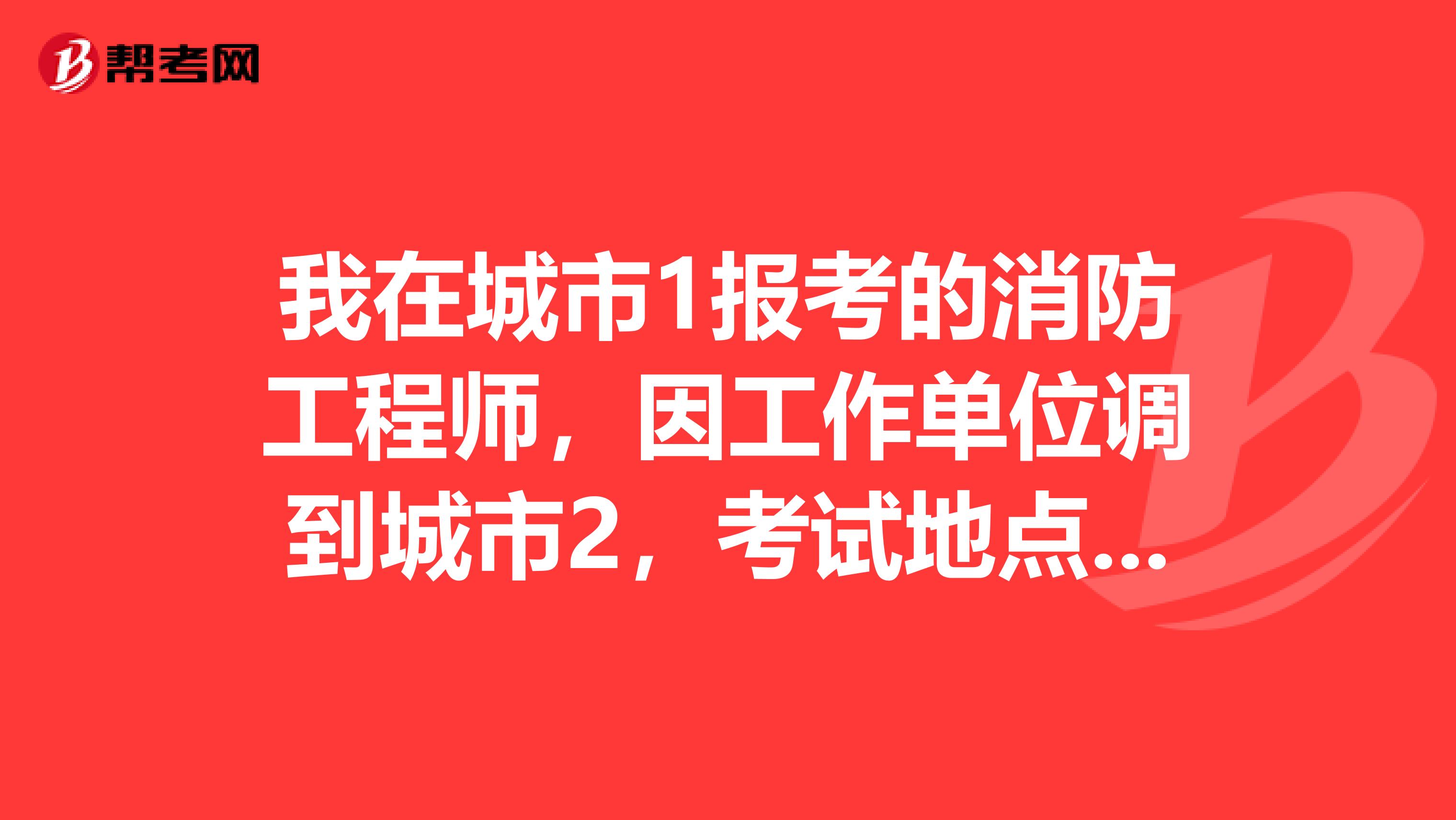 我在城市1报考的消防工程师，因工作单位调到城市2，考试地点能修改吗？