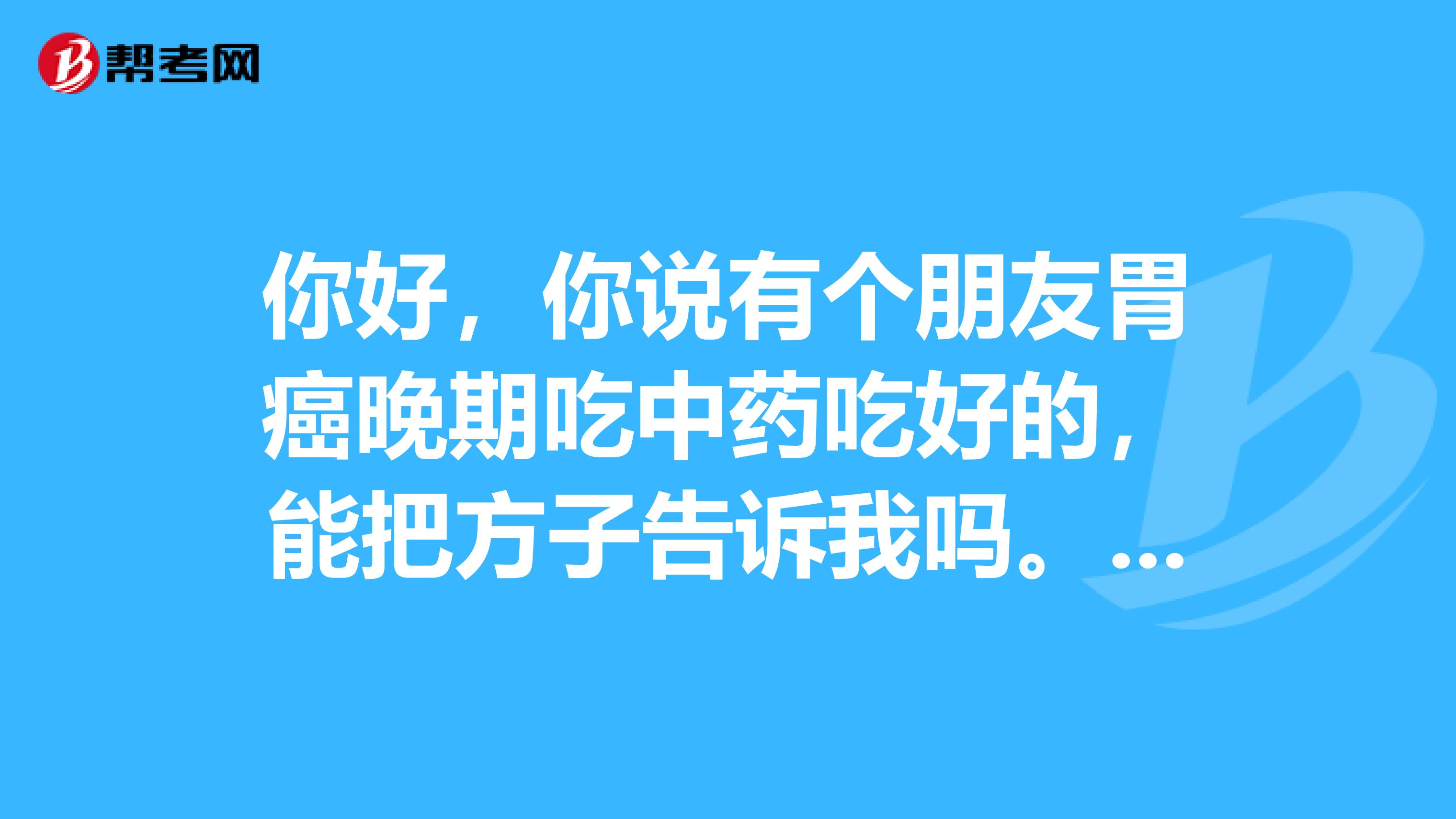 你好，你说有个朋友胃癌晚期吃中药吃好的，能把方子告诉我吗。我朋友的妈妈也是胃癌晚期，已经不能手术了