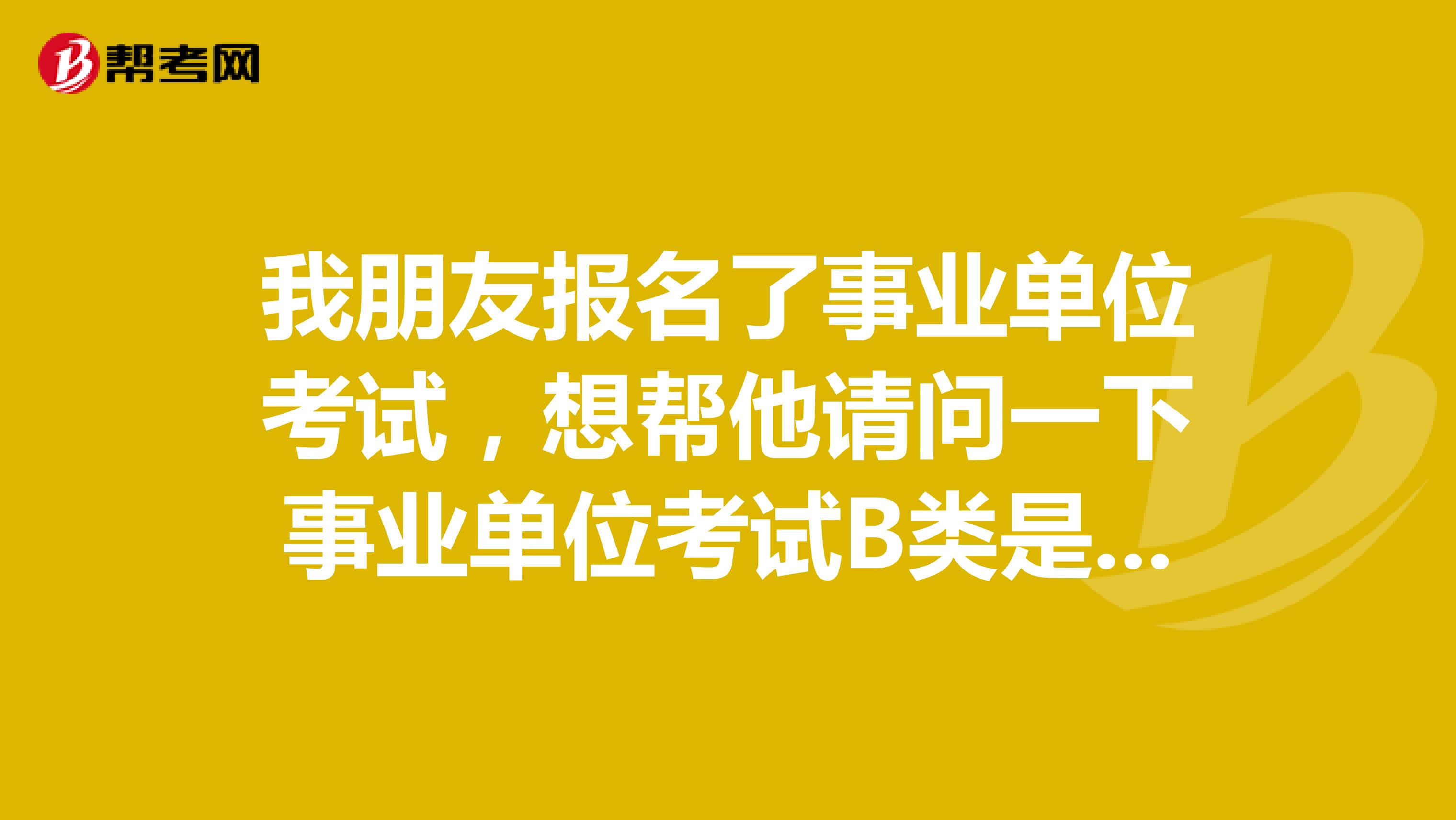 我朋友报名了事业单位考试，想帮他请问一下事业单位考试B类是指什么类啊？这类题主要考察什么啊？