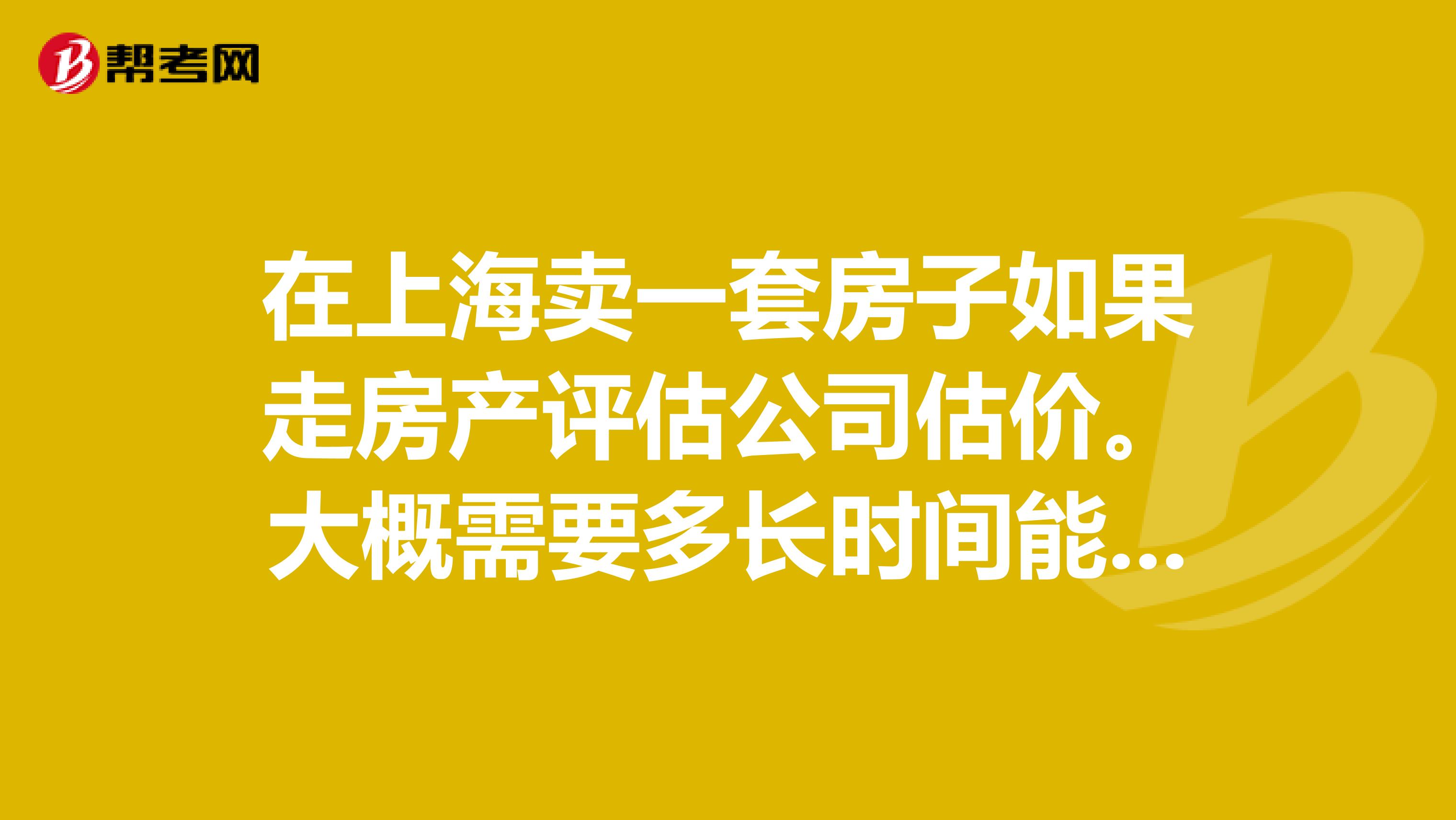 在上海卖一套房子如果走房产评估公司估价。大概需要多长时间能卖掉