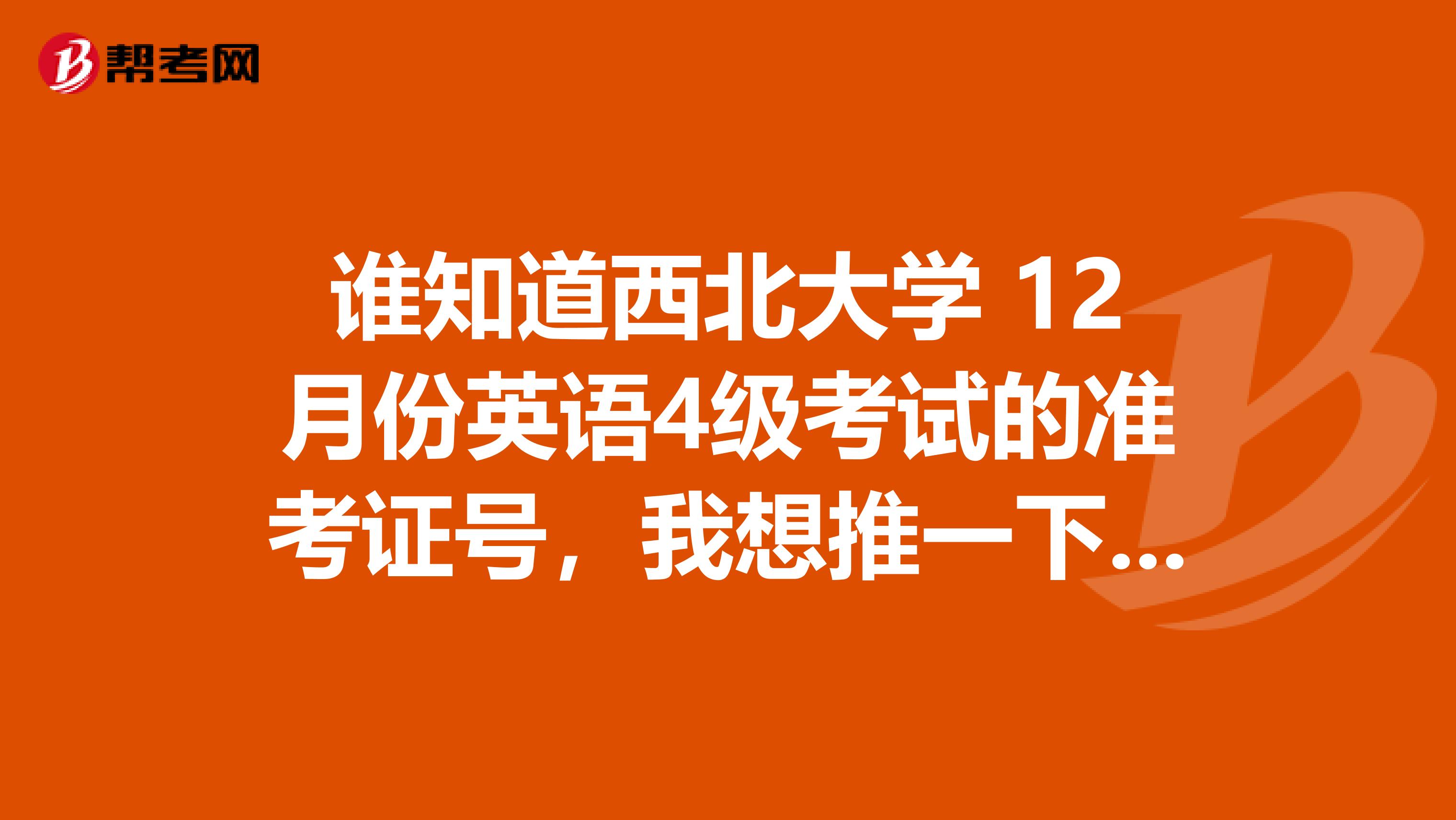 谁知道西北大学 12月份英语4级考试的准考证号,我想推一下我的,谢谢了