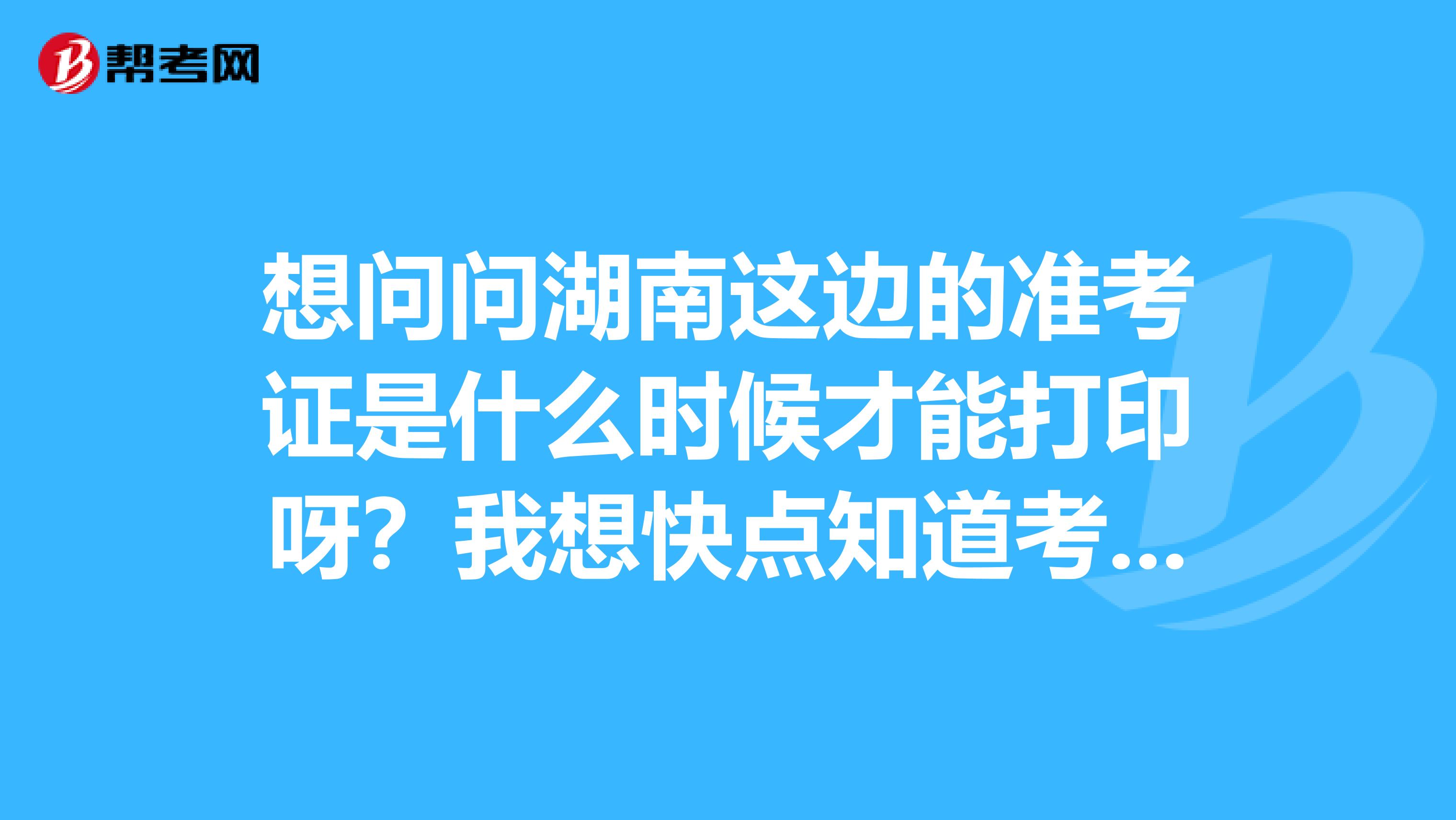 想问问湖南这边的准考证是什么时候才能打印呀?我想快点知道考场,好去订酒店