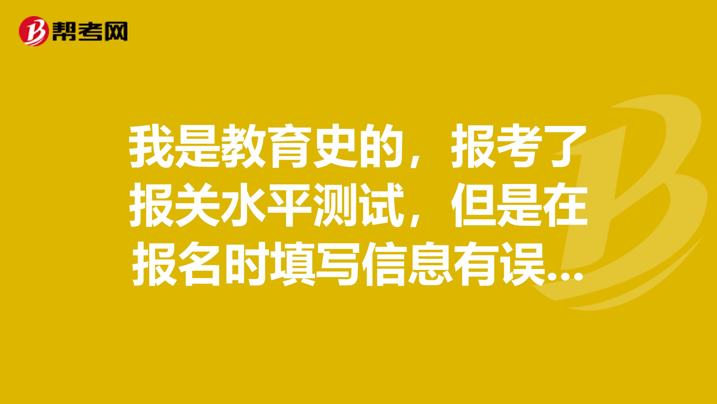 我是教育史的，报考了报关水平测试，但是在报名时填写信息有误，请问可以修改不？