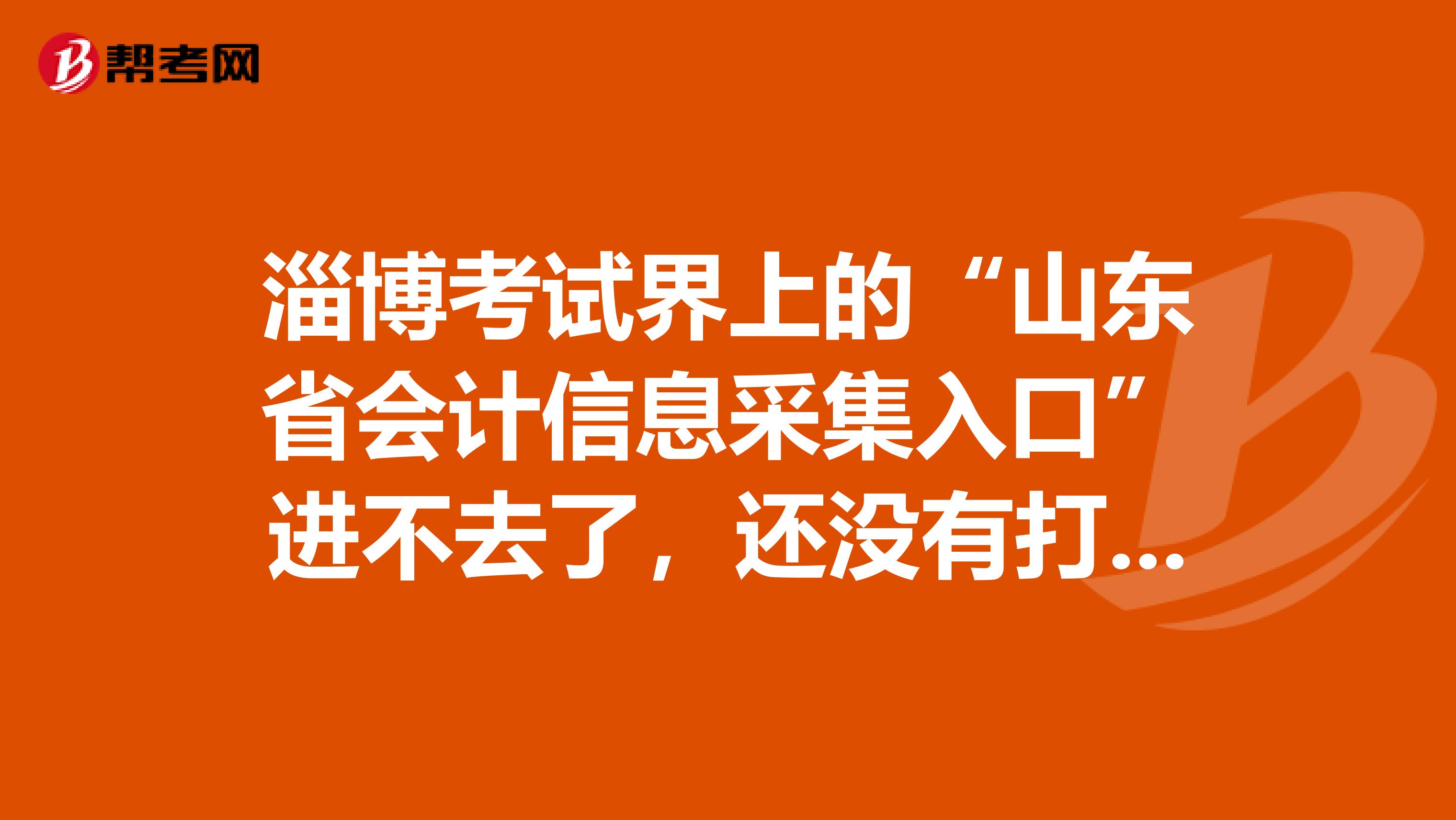 淄博考試界上的“山東省會計信息采集入口”進不去了，還沒有打印呢，怎么辦？
