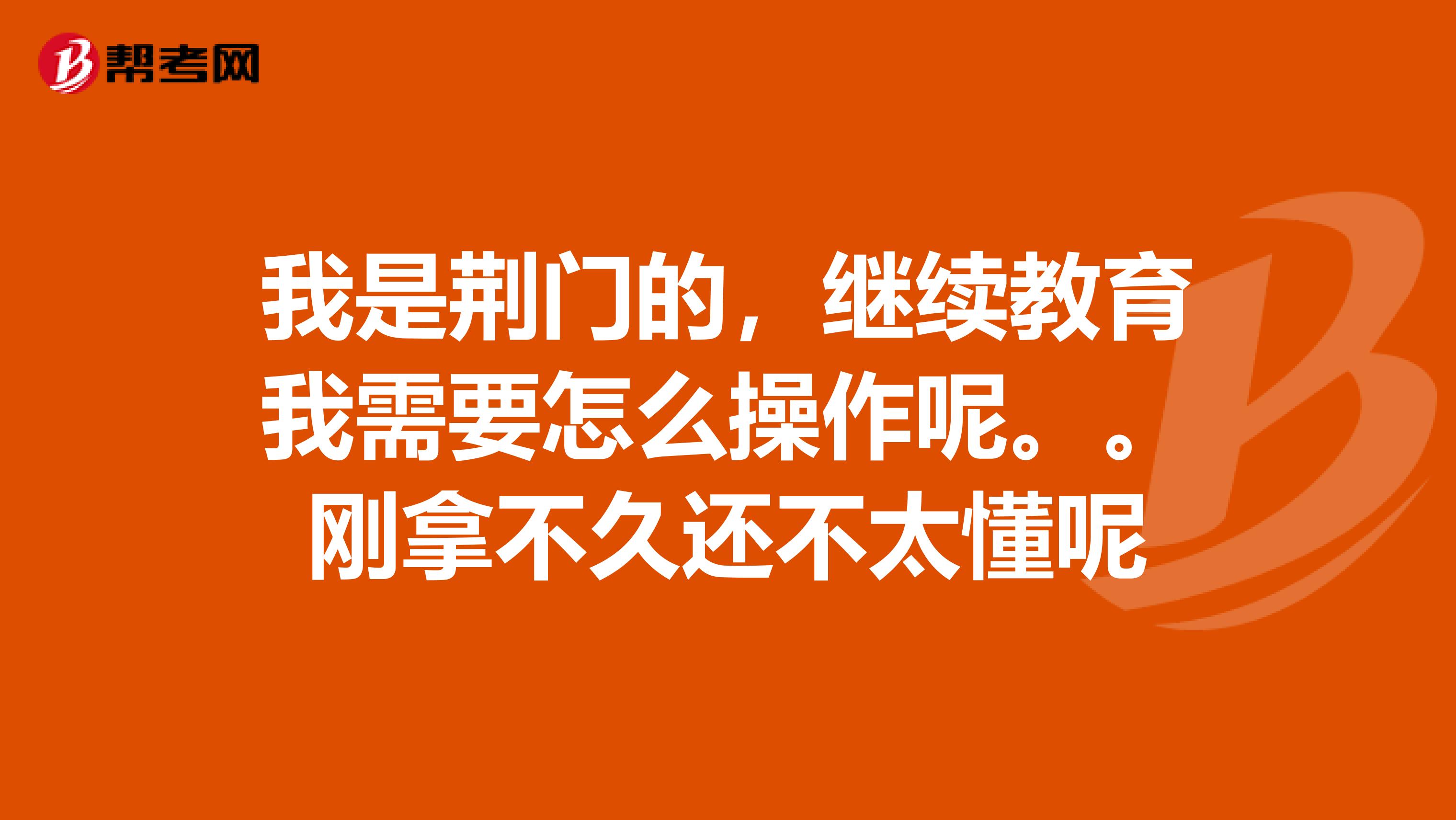 我是荊門的，繼續(xù)教育我需要怎么操作呢。。剛拿不久還不太懂呢