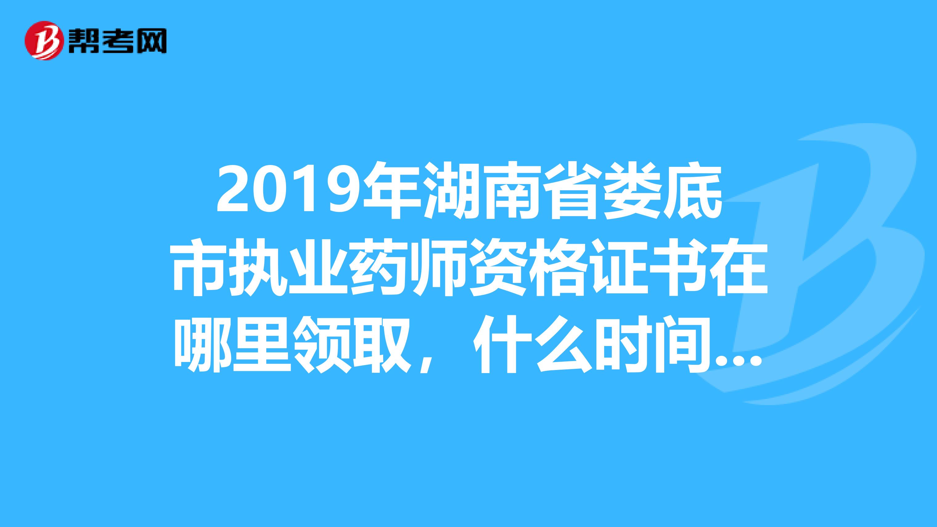 2019年湖南省娄底市执业药师资格证书在哪里领取，什么时间，谢谢