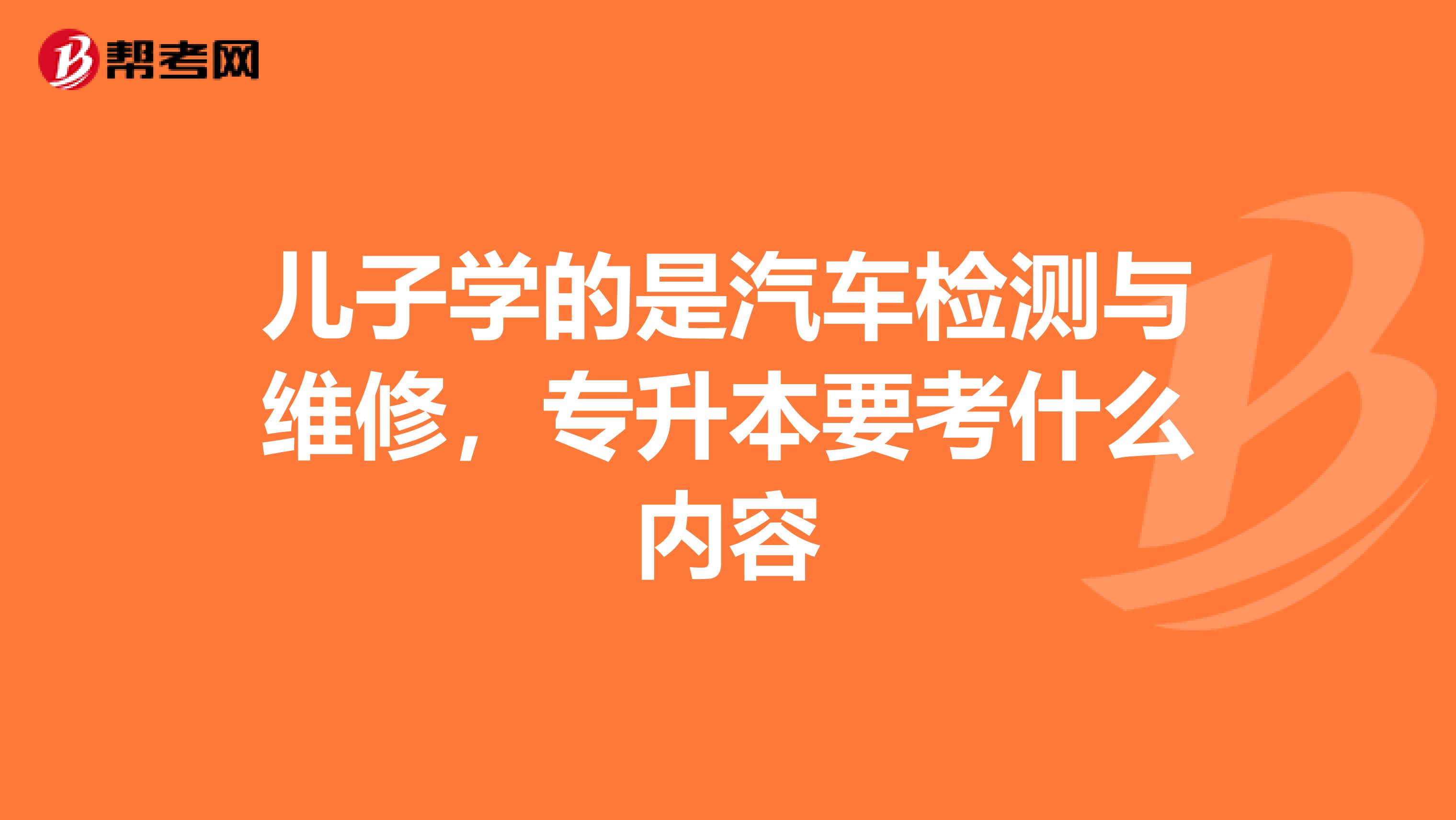 儿子学的是汽车检测与维修，专升本要考什么内容