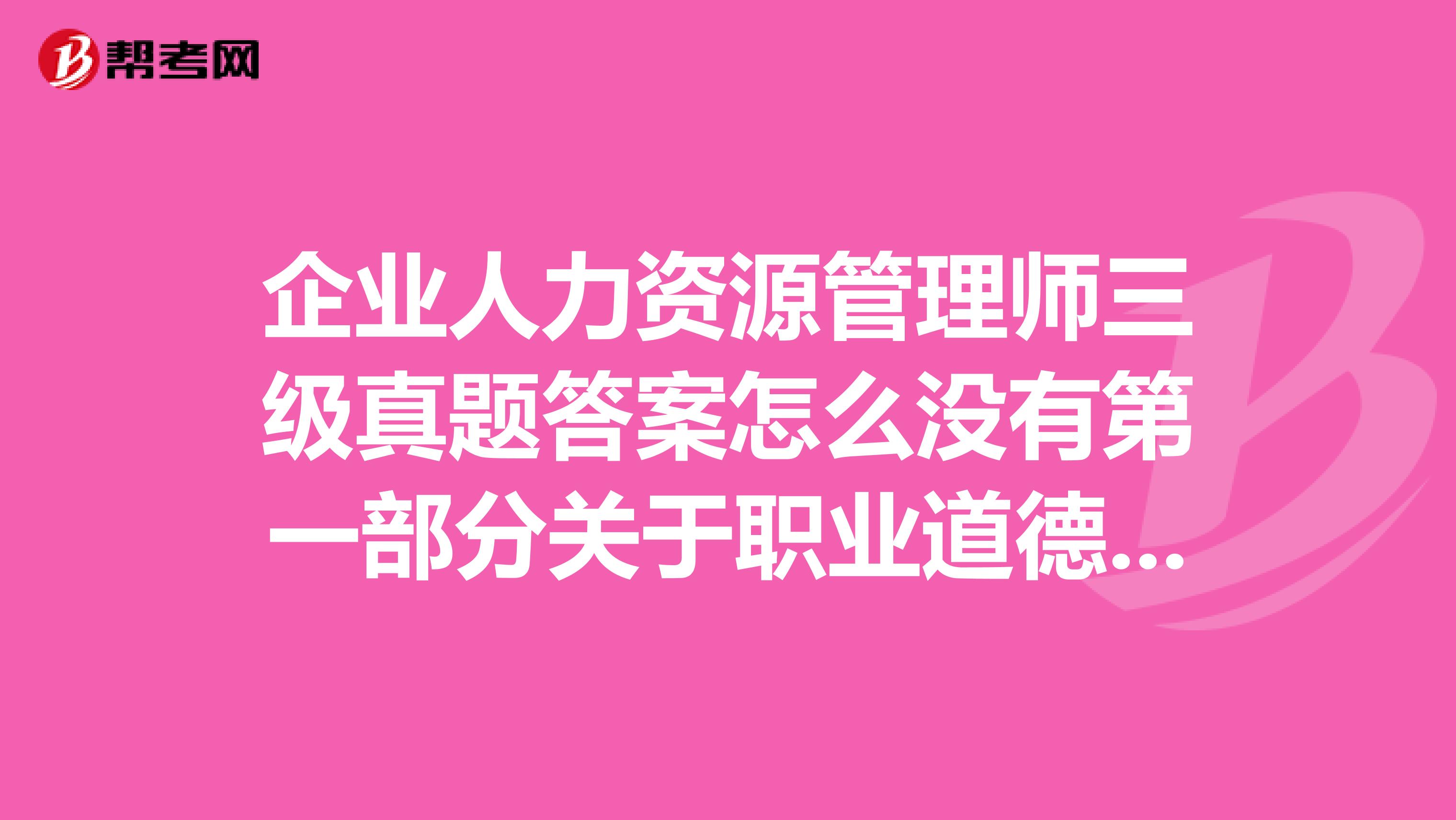 企业人力资源管理师三级真题答案怎么没有第一部分关于职业道德的答案啊?有谁知道或者有那部分答案的