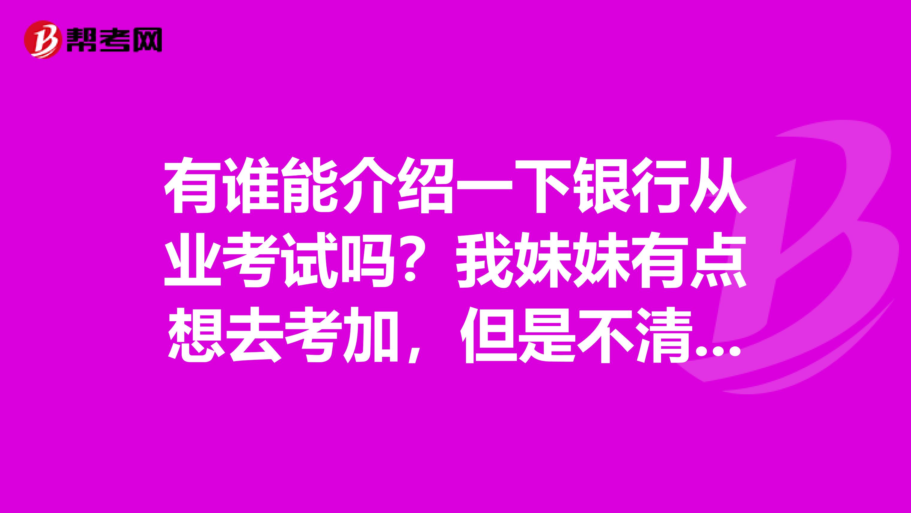 有谁能介绍一下银行从业考试吗？我妹妹有点想去考加，但是不清楚具体是什么