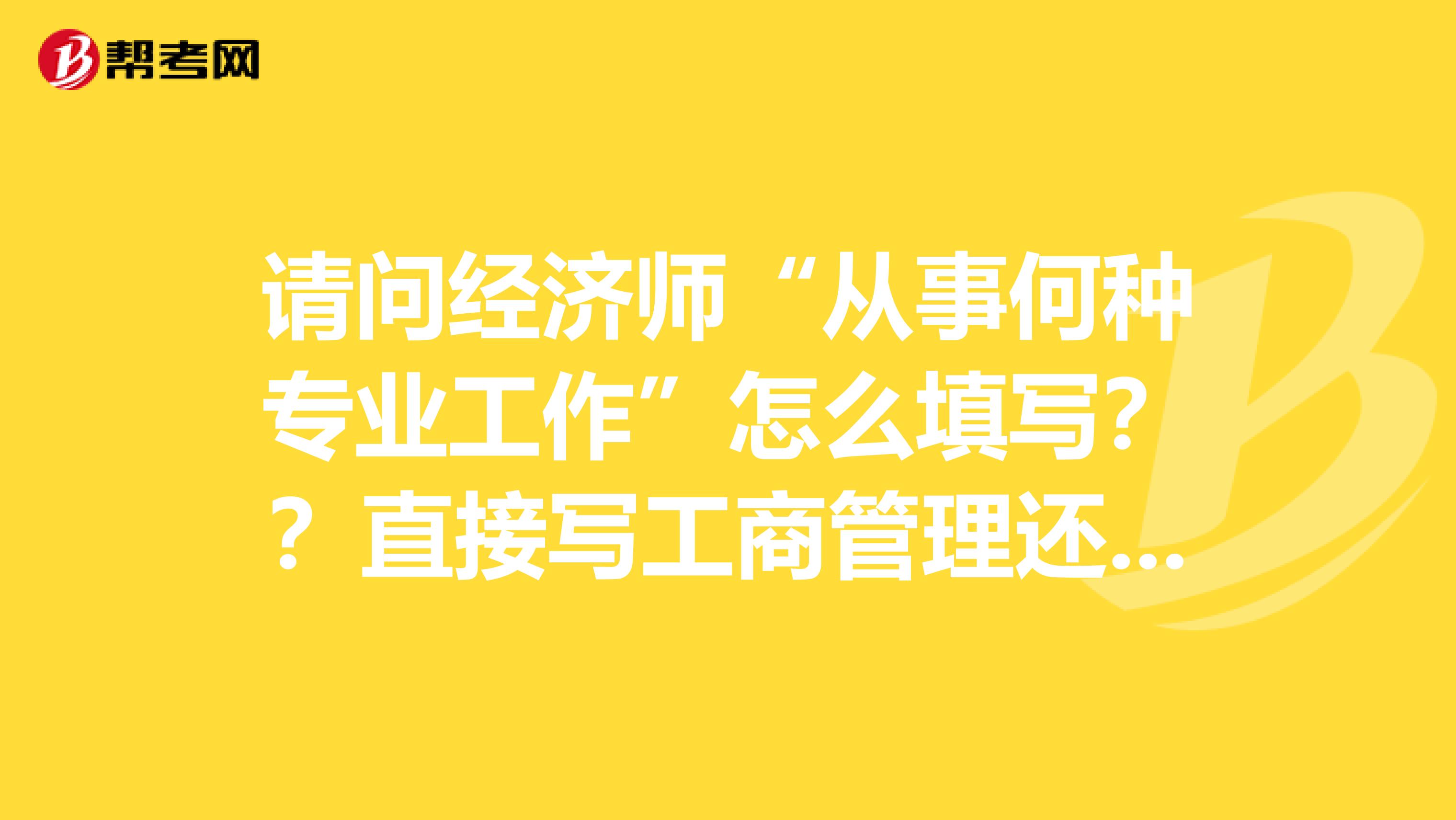 请问经济师“从事何种专业工作”怎么填写??直接写工商管理还是写企业经营管理或企业运营管理??