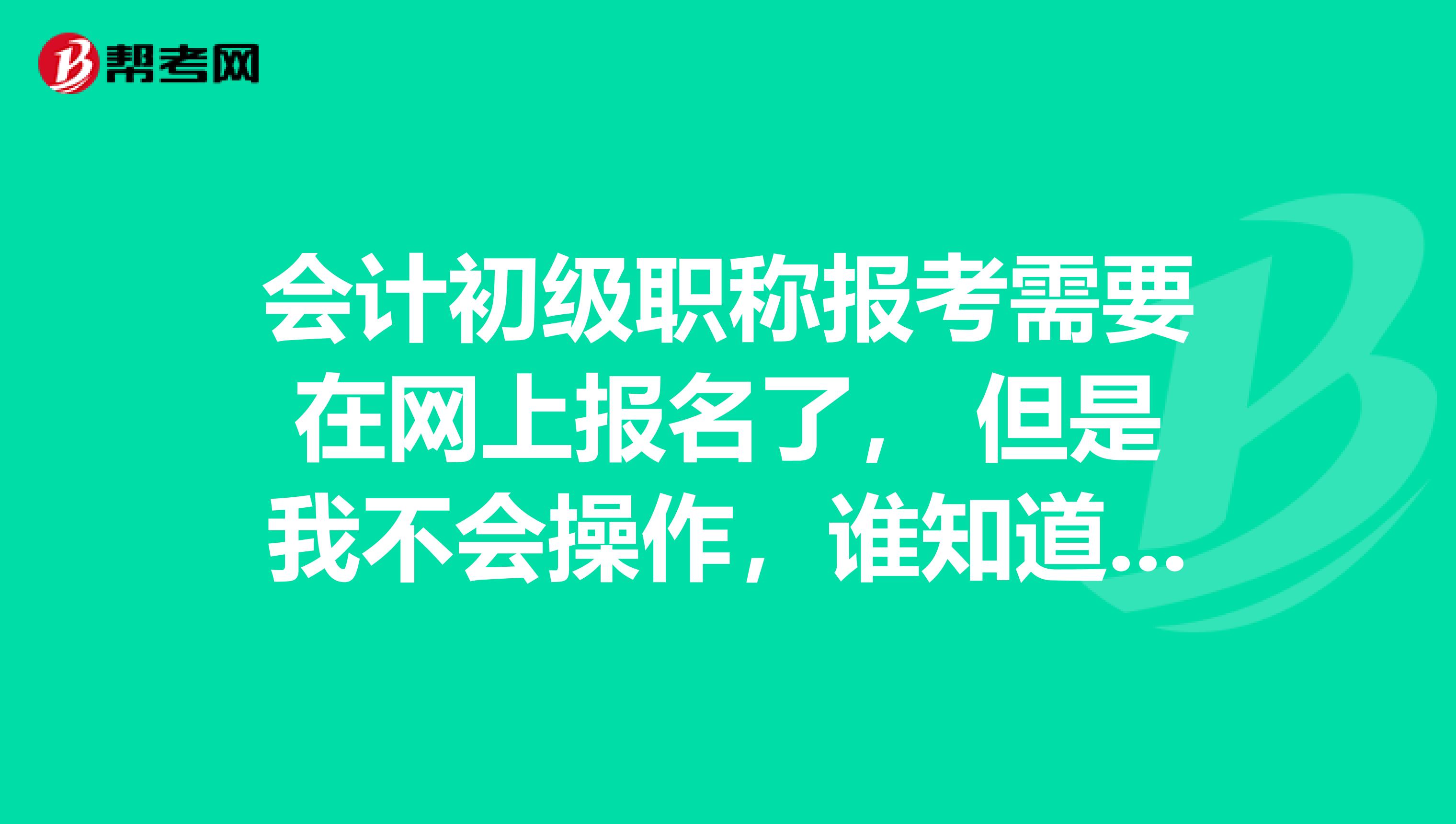 会计初级职称报考需要在网上报名了, 但是我不会操作,谁知道怎么报?