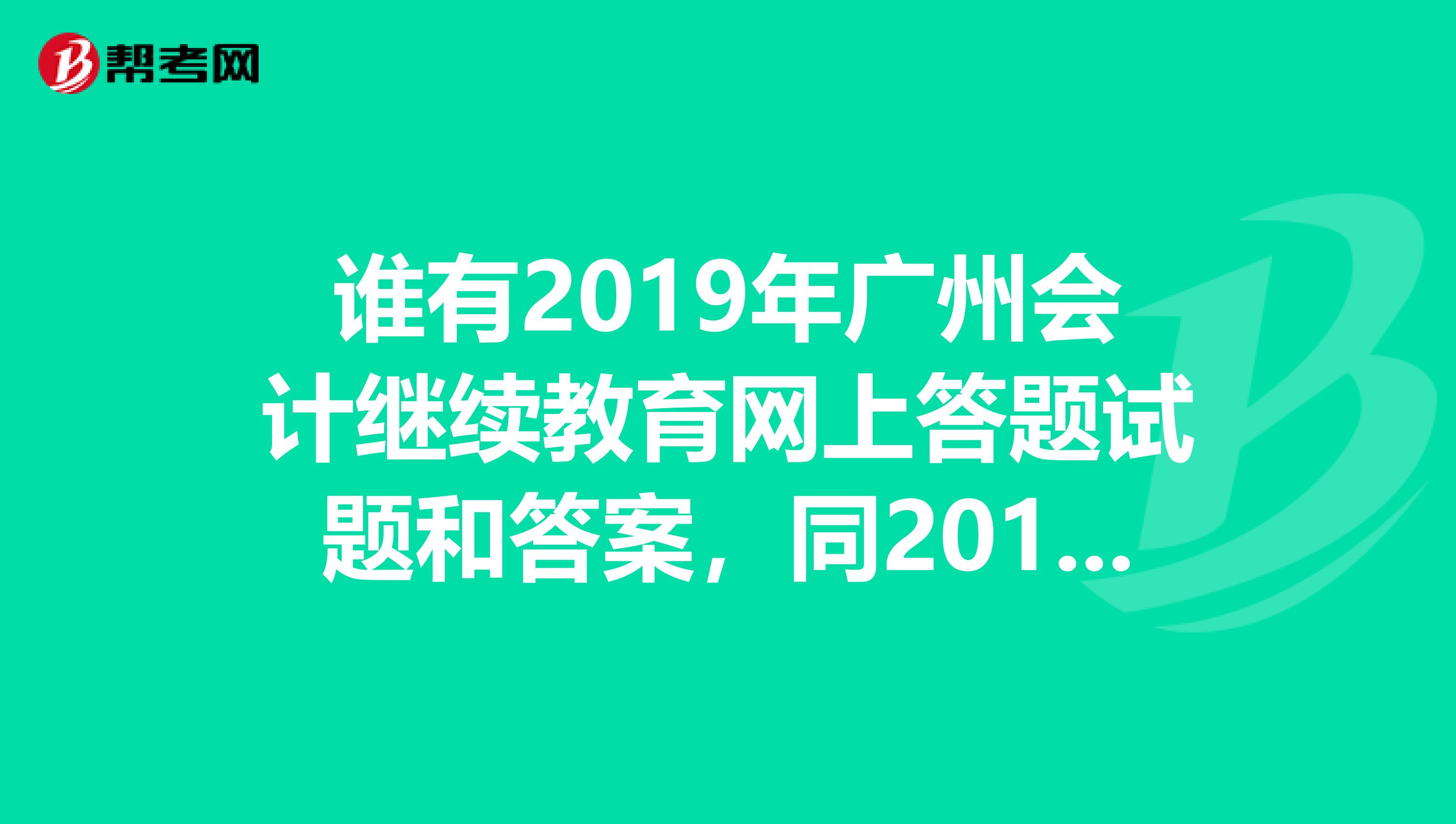誰有2019年廣州會(huì)計(jì)繼續(xù)教育網(wǎng)上答題試題和答案，同2019年有什么變化。求一份llh040603126.com