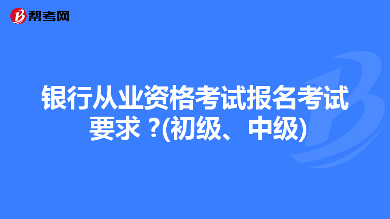 银行从业资格考试报名考试 要求 ?(初级、中级)